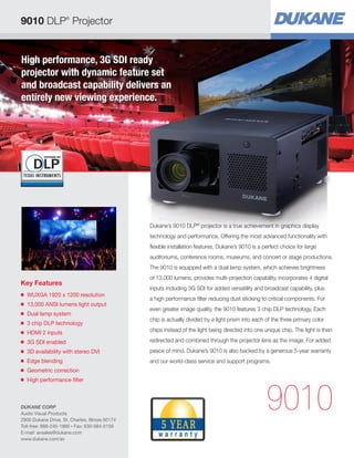 High performance, 3G SDI ready
projector with dynamic feature set
and broadcast capability delivers an
entirely new viewing experience.
Key Features
■ WUXGA 1920 x 1200 resolution
■ 13,000 ANSI lumens light output
■ Dual lamp system
■ 3 chip DLP technology
■ HDMI 2 inputs
■ 3G SDI enabled
■ 3D availability with stereo DVI
■ Edge blending
■ Geometric correction
■ High performance filter
9010
Dukane’s 9010 DLP®
projector is a true achievement in graphics display
technology and performance. Offering the most advanced functionality with
flexible installation features, Dukane’s 9010 is a perfect choice for large
auditoriums, conference rooms, museums, and concert or stage productions.
The 9010 is equipped with a dual lamp system, which achieves brightness
of 13,000 lumens, provides multi-projection capability, incorporates 4 digital
inputs including 3G SDI for added versatility and broadcast capability, plus
a high performance filter reducing dust sticking to critical components. For
even greater image quality, the 9010 features 3 chip DLP technology. Each
chip is actually divided by a light prism into each of the three primary color
chips instead of the light being directed into one unique chip. The light is then
redirected and combined through the projector lens as the image. For added
peace of mind, Dukane’s 9010 is also backed by a generous 5-year warranty
and our world-class service and support programs.
9010 DLP®
Projector
DUKANE CORP
Audio Visual Products
2900 Dukane Drive, St. Charles, Illinois 60174
Toll-free: 888-245-1966 • Fax: 630-584-5156
E-mail: avsales@dukane.com
www.dukane.com/av
 