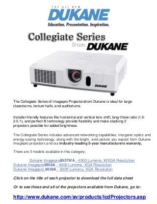 The Collegiate Series of Imagepro Projectorsfrom Dukane is ideal for large
classrooms, lecture halls, and auditoriums.
Installer-friendly features like horizontal and vertical lens shift, long throw ratio (1.5-
2.5:1), and perfect fit technology provide flexibility and make stacking 2
projectors possible for added brightness.
The Collegiate Series includes advanced networking capabilities, inorganic optics and
energy-saving technology, along with the bright, vivid picture you expect from Dukane
Imagepro projectors and our industry-leading 5-year manufacturers warranty,
There are 3 models available in this category:
Dukane Imagepro8957WA - 4000 Lumens, WXGA Resolution
Dukane Imagepro8958A - 4000 Lumens, XGA Resolution
Dukane Imagepro 8959A - 5000 Lumens, XGA Resolution
Click on the title of each projector to download the full data sheet
Or to see these and all of the projectors available from Dukane, go to:
http://www.dukane.com/av/products/lcdProjectors.asp
 