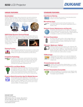 UNIQUE FEATURES STANDARD FEATURES
Microphone Input
A microphone can be used via the jack located on the
input panel. Allows for more dynamic presentations even in
standby mode.
Input Source Naming
Users can rename input sources in more descriptive terms
instead of the factory default names.
Network Control, Maintenance and Security
Embedded networking gives you the ability to manage and
control multiple projectors over your LAN. Features include
scheduling of events, centralized reporting, image transfer and
e-mail alerts for reactive and routine maintenance.
PIN Lock / MyScreen / MyText
PIN lock protection can limit projector users. MyScreen PIN
lock keeps captured images on the startup screen. Users can
set any name logo to MyScreen, clearly identifying ownership.
MyText provides the ability to write text on the startup screen
such as model name, serial number or location.
PJMessenger
PJMessenger function allows you to send and display text
messages and audio alerts on your networked projectors. It
is an easy and efficient way to send announcements out to
multiple units.
PC-Less Presentation
By using a USB memory stick or other storage device, you
can use the projector without a computer. Menus are easy
to see with a thumbnail display. Additionally there is also a
slideshow function.
Present Content via LAN
Dukane’s suite of networking software allows you to easily
send content directly from your PC to the projector via your
LAN connection.
Wireless Presentation Compatible
Connect the projector to a a computer or your network using
the optional USB wireless adapter (part number USBWL11N).
The adapter supports IEEE802.
Cloning Function
Copy configuration settings from one projector to others of the
same model via USB memory. Cloning can save almost all PJ
settings such as gamma and keystone via USB memory.
settings
settings
Intelligent Eco and Saver Modes
Automatically changes the brightness of the lamp according to
the brightness level of the screen. Also, automatically changes
the brightness of the lamp if there is no change in the screen
image. Using ImageCare technology, these features give
optimal picture performance with maximum energy savings.
ImageCare Technology
ImageCare is a lamp power control function that combines
optimal picture performance with maximum energy savings
by decreasing energy usage, improving contrast ratio and
lengthening lamp life. The result is a lower total cost of
ownership and decreased maintenance cost.
Projector Quick Connection App For Mobile Devices
Our iOS application offers full projector control and also
provides the capability to display photos, document files and
web site contents. Available for iPad®
, iPhone®
and Android
devices. Works over your LAN via your RJ-45 port or via an
optional USBWL11N wireless adapter.
HDCR (High Dynamic Contrast Range)
When average projectors are used in bright rooms, the darker colors of an
image deteriorate and images become unclear. Using this function, blurred
images caused by room lighting or outside light sources are corrected, and
an effect similar to increas
ing contrast occurs. This
results in clear images even
in bright rooms.
HDCR OFF HDCR ON
Accentualizer
Dukane original technology makes pictures look more real by enhancing
sharpness, gloss and shade to make pictures as clear as pictures on a
flat-panel device. You can also adjust the effects by three levels according
to your surroundings so that the colors of projected images are the actual
colors of the
objects they
represent.
Sharpness Gloss Shade
8232 LCD Projector
DUKANE CORP
Audio Visual Products
2900 Dukane Drive, St. Charles, Illinois 60174
Toll-free: 888-245-1966 • Fax: 630-584-5156
E-mail: avsales@dukane.com
www.dukane.com/av
 