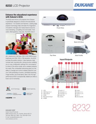 Enhance the educational experience
with Dukane’s 8232.
The 8232 short throw LCD projector from Dukane
is specifically designed to enhance the educational
experience—for students and teachers. Leading edge
projector technology helps stimulate the imagination
of students of all ages and makes lessons become
more interesting, compelling and memorable. Vivid
colors. Bold graphics. Crisp text. The 8232 does it
all in classrooms of all sizes. With 3,200 ANSI lumens
brightness and XGA 1024 x 768 resolution, the 8232
provides the perfect solution. It also features a high
contrast ratio, long lamp life, cloning function enabling
you to copy configuration settings from one projector
to others of the same model, and is wireless presenta-
tion ready. Plus, embedded networking gives you the
ability to manage and control multiple projectors over
your LAN (scheduling of events, centralized reporting,
image transfer, and email alerts). Best of all, the high
performance 8232 is exceptionally reliable and offers a
lower cost of ownership.
Input/Outputs
8232
Top View
31 52
14121414 1516 1314 11 10
4 7 8 96
1.	LAN
2.	 USB Type A x 2
3.	 USB Type B
4.	HDMI
5.	 Microphone Input
6.	HDMI2
 7.	Audio in 1
 8.	Computer in 1
 9.	Computer in 2
10.	Audio Out
11.	Control
12.	Video
13.	Audio in 2 L
14.	Audio in 2 R
15.	AC in
16.	Security Bar
Front View
Back 3/4 View
Side Profile
8232 LCD Projector
HDMI
AMX Device
Discovery
Crestron
Integrated Partner
Closed Captioning3LCD Technology
DUKANE CORP
Audio Visual Products
2900 Dukane Drive, St. Charles, Illinois 60174
Toll-free: 888-245-1966 • Fax: 630-584-5156
E-mail: avsales@dukane.com
www.dukane.com/av
 