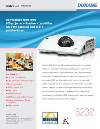 Fully featured short throw
LCD projector with network capabilities
and a low operating cost all in a
portable design.
Key Features
■ XGA 1024 x 768 resolution
■ 3,200 ANSI lumens white/color output
■ 16 watt audio output
■ 10,000:1 contrast ratio
■ HDMI 2 inputs
■ HDCR/Accentualizer
■ 10,000 hours lamp life (Eco-2 mode)*
■ Projector Quick Connect iOS and
Android App
■ Image Optimizer
8232
Dukane’s 8232 short throw LCD projector combines an array of advanced
features in a compact, portable design perfectly suited for classrooms of
any size. Small in size, but big on performance, the 8232 provides vibrant
image quality, cost-effective operation, and long-lasting reliability. The 8232
incorporates HDCR and Accentualizer, which enhance the image quality
and the Image Optimizer automatically adjusts to keep a clear picture. Plus,
Dukane’s Intelligent Eco Mode-2 with ImageCare combines optimal picture
performance with energy savings for a lower total cost of ownership. For
added peace of mind, Dukane’s 8232 is also backed by a generous warranty
and our world-class service and support programs.
8232 LCD Projector
DUKANE CORP
Audio Visual Products
2900 Dukane Drive, St. Charles, Illinois 60174
Toll-free: 888-245-1966 • Fax: 630-584-5156
E-mail: avsales@dukane.com
www.dukane.com/av
 