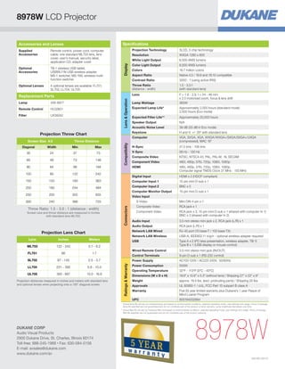 8978W LCD Projector
Specifications

Accessories and Lenses

Optional
Accessories

TB-1 wireless USB tablet,
USBWL11N USB wireless adapter,
MS-1 switcher, MS-1WL wireless multifunction switcher

Optional Lenses

Projection Technology

456-8977

Remote Control

HL02801

Filter

UX38242

16.7 million colors

Aspect Ratio

Native 4:3 / 16:9 and 16:10 compatible
3000 : 1 (using active IRIS)
1.5 - 3.0:1
(with standard lens)
F = 1.6 - 2.9, f = 24 - 48 mm
x 2.0 motorized zoom, focus  lens shift
365W

Lamp Wattage

Approximately 2,000 hours (standard mode)
2,500 hours (Eco mode)

Expected Filter Life**

Approximately 20,000 hours

Speaker Output

N/A

Acoustic Noise Level

39 dB (33 dB in Eco mode)
H and V: +/- 35º with standard lens

Computer

Compatibility

Throw Distance

Expected Lamp Life*

Keystone

Projection Throw Chart
Screen Size 4:3

6,500 ANSI lumens

Colors

Throw Ratio
(distance : width)

Lens  Operation

Lamp

6,500 ANSI lumens

Color Light Output

Contrast Ratio

Replacement Parts

WXGA 1280 x 800

White Light Output

4 optional lenses are available: FL701,
SL702, LL704, UL705

3LCD, 3 chip technology

Resolution

Lens

Remote control, power cord, computer
cable, one standard ML703 lens, lens
cover, user's manual, security label,
application CD, adapter cover

Display

Supplied
Accessories

VGA, SVGA, XGA, WXGA/WXGA+/SXGA/SXGA+/UXGA
(compressed), MAC 16

H-Sync

31.5 kHz - 106 kHz

V-Sync

56 Hz - 120 Hz

Composite Video

NTSC, NTSC4.43, PAL, PAL-M, -N, SECAM

Component Video

480i, 480p, 576i, 720p, 1080i, 1080p

HDMI

480i, 480p, 576i, 720p, 1080i, 1080p,
Computer signal TMDS Clock 27 MHz - 150 MHz

Diagonal

Width

Min

Max

30

24

37

73

60

48

73

146

80

64

98

194

100

80

122

242

Digital Input

HDMI x 2 (HDCP compliant)

150

120

183

363

Computer Input 1

15-pin mini D-sub x 1

Computer Input 2

BNC x 5

Computer Monitor Output

15-pin mini D-sub x 1

160

244

484

250

200

305

605

300

240

366

725

Throw Ratio: 1.5 - 3.0 : 1 (distance : width)
Screen size and throw distance are measured in inches
with standard lens ML703.

Video Input
S-Video

Connectors

200

Mini DIN 4-pin x 1

Composite Video

RCA jack x 1

Component Video

RCA jack x 3, 15-pin mini D-sub x 1 (shared with computer In 1)
BNC x 3 (shared with computer In 2)

ML703

122 - 242
66

Wired Remote Control

SL702

97 - 145

LL704

231 - 392

5.9 - 10.0

UL705

393 - 667

10.0 - 16.9

9-pin D-sub x 1 (RS-232 control)

Power Supply

2.5 - 3.7

3.5 mm stereo mini jack (IN/OUT)

Control Terminals

1.7

Type A x 2 (PC-less presentation, wireless adapter, TB-1)
Type B x 1 (USB display or mouse control)

AC100-120V / AC220-240V, 50/60Hz

Power Consumption

500W

Operating Temperature

32ºF - 113ºF (0ºC - 45ºC)

Dimensions (W x D x H)

19.6 x 15.6 x 5.3 (without lens) / Shipping 27 x 22 x 9

Weight

approx. 19.4 lbs. (excl. protruding parts) / Shipping 25 lbs.

Approvals

UL 60950-1 / cUL, FCC Part 15 subpart B class A

Warranty

Five (5) year limited warranty plus Dukane’s 1 year Peace of
Mind Loaner Program
605194002894

3.1 - 6.2

FL701

USB-A, IEEE802.11 b/g/n - optional wireless adapter required

USB

Meters

RJ-45 port (10 base-T / 100 base-TX)

Network LAN Wireless

Projection distances measured in inches and meters with standard lens
and optional lenses when projecting onto a 100 diagonal screen.

Ratings  Warranty

Inches

RCA jack (L/R) x 1

UPC

Lens

3.5 mm stereo mini jack x 2, RCA jack (L/R) x 1

Audio Output
Network LAN Wired

Projection Lens Chart

Audio Input

*	
Actual lamp life will vary by individual lamp and based on environmental conditions, selected operating mode, user settings and usage. Hours of average
lamp life specified are not guaranteed and do not constitute part of the product or lamp warranty. Lamp brightness decreases over time.
**	 ctual filter life will vary by individual filter and based on environmental conditions, selected operating mode, user settings and usage. Hours of average
A
filter life specified are not guaranteed and do not constitute part of the product warranty.

DUKANE CORP
Audio Visual Products
2900 Dukane Drive, St. Charles, Illinois 60174
Toll-free: 888-245-1966 • Fax: 630-584-5156
E-mail: avsales@dukane.com
www.dukane.com/av

8978W
HI0190-04/13

 