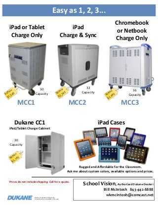 Easy as 1, 2, 3...
iPad or Tablet
Charge Only

ice

E

r
dP

30
Capacity

60

,2

$1

Chromebook
or Netbook
Charge Only

iPad
Charge & Sync

32
Capacity

ice

r
dP

E

MCC1

5
,34

$2

MCC2

P
Ed

36
Capacity

e

ric

5

,69

$1

MCC3

iPad Cases

Dukane CC1
iPad/Tablet Charge Cabinet
30
Capacity
P
Ed

e

ric

45

,1
$1

Rugged and Affordable for the Classroom.
Ask me about custom colors, available options and prices.
Prices do not include shipping. Call for a quote.

iPad is a trademark of Apple Inc.
Chromebook is a trademark of Google

School Vision, Authorized Dukane Dealer:
Bill McIntosh 843-442-8888
wkmcintosh@comcast.net

 