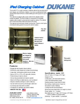 iPad Charging Cabinet
The model CC1 is a wall mounted or tabletop cabinet that securely stores
and charges up to 30 iPads or tablets. It is a color coordinated all metal
cabinet that holds 30 iPads or similar tablets plus other space for up to 4
laptops.
The cabinet is equipped with power outlets for the adapters which
charge the tablets. The iPad or tablet is connected to its charging
adapter while located in protected slots inside the cabinet. The cabinet
has 2 front doors that provide full access to the slots.
The cabinet can be securely locked via a key lock. There is a full 3 point
mechanical locking system to secure the doors in place.


                                                                            Two door
                                                                            Cabinet




                                                                Cabinet interior
                                                                with 2 shelves
                                                                that each can
                                                                hold 15 iPads or
                                                                tablets




                                     iPads or tablets
                                     are charged by
                                     connecting to
                                                                                                                                 Three point
                                     their power
                                                                                                                                 locking door
                                     Adapters. Slots are
                                     numbered.


Features
• Rugged all steel special colored cabinet.
• Permits the entire classroom to share the technology.
• Large steel locking tabs provide secure storage.
                                                                                   Specifications model; CC1
• Size is 27.8" H x 13" D x 25" wide with 2 shelves.
                                                                                   Size; 25” wide x 13” deep x 27.8” high
• Fast and easy to load or unload.
                                                                                   Weight; 41 lbs.
• Arrives fully assembled and ready to operate
                                                                                   Construction ; all metal sealed exterior
• Slots for 30 iPads or tablet devices, each numbered                              Color; Soft White particle coated
• Simple to install by bolting to a wall or table top.                             Numbered slots on each shelf, 30 slots
• Can be further secured by a Kensington cable lock                                Key locking, 3 point secure, 2 keys incl.
• UL listed power strips with 32 outlets                                           Securable to wall or tabletop
• Cooling fan for operation with warmer tablets                                    Cooling fan with thermal protector
• MADE IN THE USA                                                                  Electrical power strips/cords; 8 ft. length, UL listed
                                                                                   Power outlets; 32 , 3 contact
DUKANE CORP                                      www.dukane.com/av                 Max tablet size is 11” high x 10.75” deep x 0.75” thick
Audio Visual Products                            Toll-free: 888-245-1966             ( can be modified by special order)
2900 Dukane Drive                                Fax: 630-584-5156                 Warranty; 15 years cabinet, 1 yr electrical
St. Charles, Illinois 60174                      E-mail: avsales@dukane.com
J; / New Product / Cart sys / iPad /Cabinet Spec sheet ver 10                         Specifications subject to change with improvements.
 