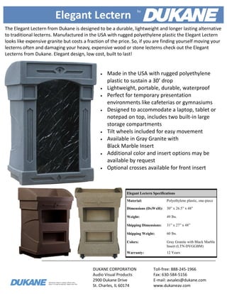 Information subject to change without notice.
Allow 3-4 weeks for delivery. Made in the USA.
Elegant Lectern
The Elegant Lectern from Dukane is designed to be a durable, lightweight and longer lasting alternative
to traditional lecterns. Manufactured in the USA with rugged polyethylene plastic the Elegant Lectern
looks like expensive granite but costs a fraction of the price. So, if you are finding yourself moving your
lecterns often and damaging your heavy, expensive wood or stone lecterns check out the Elegant
Lecterns from Dukane. Elegant design, low cost, built to last!
DUKANE CORPORATION
Audio Visual Products
2900 Dukane Drive
St. Charles, IL 60174
Toll-free: 888-245-1966
Fax: 630-584-5156
E-mail: avsales@dukane.com
www.dukaneav.com
Elegant Lectern Specifications
Material: Polyethylene plastic, one-piece
Dimensions (DxWxH): 30” x 26.5” x 48”
Weight: 49 lbs.
Shipping Dimensions: 31” x 27” x 48”
Shipping Weight: 60 lbs.
Colors: Gray Granite with Black Marble
Insert (LTN-DVGGBM)
Warranty: 12 Years
 Made in the USA with rugged polyethylene
plastic to sustain a 30’ drop
 Lightweight, portable, durable, waterproof
 Perfect for temporary presentation
environments like cafeterias or gymnasiums
 Designed to accommodate a laptop, tablet or
notepad on top, includes two built-in large
storage compartments
 Tilt wheels included for easy movement
 Available in Gray Granite with
Black Marble Insert
 Additional color and insert options may be
available by request
 Optional crosses available for front insert
by
 