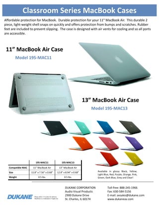 Please allow 3-4 weeks for delivery.
MacBook is a trademark of Apple Inc.
Classroom Series MacBook Cases
Affordable protection for MacBook. Durable protection for your 11" MacBook Air. This durable 2
piece, light-weight shell snaps on quickly and offers protection from bumps and scratches. Rubber
feet are included to prevent slipping. The case is designed with air vents for cooling and so all ports
are accessible.
195-MAC11 195-MAC13
Compatible MAC 11” MacBook Air 13” MacBook Air
Size 11.8” x 7.56” x 0.68” 12.8” x 8.94” x 0.68”
Weight 0.5 lbs. 0.5 lbs.
Available in glossy Black, Yellow,
Light Blue, Red, Purple, Orange, Pink,
Green, Dark Blue, Grey and Clear!
Model 195-MAC13
13” MacBook Air Case
DUKANE CORPORATION
Audio Visual Products
2900 Dukane Drive
St. Charles, IL 60174
Toll-free: 888-245-1966
Fax: 630-584-5156
E-mail: avsales@dukane.com
www.dukaneav.com
Model 195-MAC11
11” MacBook Air Case
 