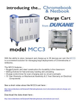 With the ability to store, transport and charge up to 36 devices per cart, the MCC3
is a convenient solution for managing large deployments of Chromebooks or
netbooks.
The MCC3 features...
• Rugged plastic and steel construction for durability in the classroom
• Sliding shelves for fast and easy loading and unloading
• Charge control timer for even charging and no circuit overloads
• 15 Year Warranty on Mechanical Assembly & 2 Year Warranty on Electrical
Components

See a short video about the MCC3 cart here :
http://www.slideshare.net/DukaneAVMarketing/dukane-mcc3-chromebook-netbook-charge-cart29981801

Download the data sheet here :
http://www.slideshare.net/DukaneAVMarketing/dukane-chromebook-cart-mcc3
	
  	
  
	
  

 