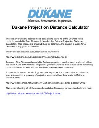 Find Projectors
      Dukane Projection Distance Calculator

There is a very useful tool for those considering any one of the 30 Data-video
projectors available from Dukane. It is called the Dukane Projection Distance
Calculator. This interactive chart will help to determine the correct location for a
Dukane for any given screen size.

The Projection distance calculator can be found here:

http://www.dukane.com/av/products/ProjectorCalculator.asp?

Any one of the 30 currently available Dukane projectors can be found and used within
this chart. Over 100 “Historic” projectors, (another word for End of sale or discontinued)
projectors are included for those that have and use those projectors.

If projector terms and terminology are new to you, or if you encounter an unfamiliar
term you can find a glossary of projector terms, and how they relate to Dukane
products here:

http://www.slideshare.net/DukaneAVMarketing/dukane-projector-glossary-2013

Also, chart showing all of the currently available Dukane projectors can be found here:

http://www.dukane.com/av/products/LCDProjectors.asp
 