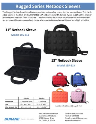 Please allow 3-4 weeks for delivery.
Rugged Series Netbook Sleeves
The Rugged Series sleeve from Dukane provides outstanding protection for your netbook. This hard-
sided sleeve is made of premium molded EVA and covered with durable nylon. A soft velvet interior
protects your netbook from scratches. The slim handle, detachable shoulder strap and inner mesh
pocket make this case an excellent choice when protection and versatility are both high priorities.
195-211 195-213
Compatible 11” Netbook/Tablet 13” Netbook
Size 13.5” x 9.5” x 1.5” 15” x 12” x 1.5”
Max Netbook Size 12” x 8.5” x 0.8” 13” x 9.5 x 0.8”
Available in Red, Blue and Orange & Pink!
Model 195-213
13” Netbook Sleeve
DUKANE CORPORATION
Audio Visual Products
2900 Dukane Drive
St. Charles, IL 60174
Toll-free: 888-245-1966
Fax: 630-584-5156
E-mail: avsales@dukane.com
www.dukaneav.com
Model 195-211
11” Netbook Sleeve
 