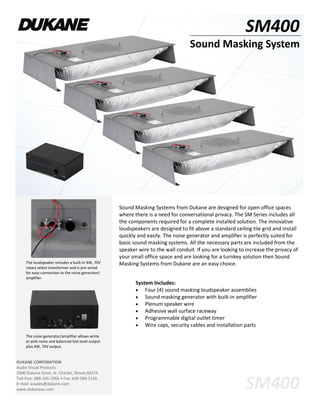 SM400
Sound Masking System
DUKANE CORPORATION
Audio Visual Products
2900 Dukane Drive, St. Charles, Illinois 60174
Toll-free: 888-245-1966 • Fax: 630-584-5156
E-mail: avsales@dukane.com
www.dukaneav.com
Sound Masking Systems from Dukane are designed for open office spaces
where there is a need for conversational privacy. The SM Series includes all
the components required for a complete installed solution. The innovative
loudspeakers are designed to fit above a standard ceiling tile grid and install
quickly and easily. The noise generator and amplifier is perfectly suited for
basic sound masking systems. All the necessary parts are included from the
speaker wire to the wall conduit. If you are looking to increase the privacy of
your small office space and are looking for a turnkey solution then Sound
Masking Systems from Dukane are an easy choice.The loudspeaker includes a built-in 4W, 70V
rotary select transformer and is pre-wired
for easy connection to the noise generator/
amplifier.
The noise generator/amplifier allows white
or pink noise and balanced line level output
plus 4W, 70V output.
System Includes:
 Four (4) sound masking loudspeaker assemblies
 Sound masking generator with built-in amplifier
 Plenum speaker wire
 Adhesive wall surface raceway
 Programmable digital outlet timer
 Wire caps, security cables and installation parts
SM400
 