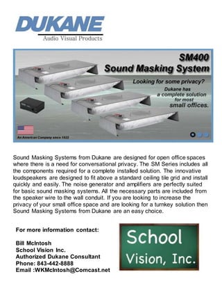 Sound Masking Systems from Dukane are designed for open office spaces
where there is a need for conversational privacy. The SM Series includes all
the components required for a complete installed solution. The innovative
loudspeakers are designed to fit above a standard ceiling tile grid and install
quickly and easily. The noise generator and amplifiers are perfectly suited
for basic sound masking systems. All the necessary parts are included from
the speaker wire to the wall conduit. If you are looking to increase the
privacy of your small office space and are looking for a turnkey solution then
Sound Masking Systems from Dukane are an easy choice.
For more information contact:
Bill McIntosh
School Vision Inc.
Authorized Dukane Consultant
Phone: 843-442-8888
Email :WKMcIntosh@Comcast.net
 