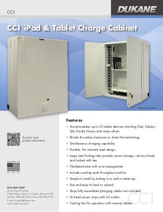 CC1 iPad & Tablet Charge Cabinet
CC1
CC1
DUKANE CORP
Audio Visual Products
2900 Dukane Drive, St. Charles, Illinois 60174
Toll-free: 888-245-1966 • Fax: 630-584-5156
E-mail: avsales@dukane.com
www.dukane.com/av
Features
•	 Accommodates up to 30 tablet devices including iPad, Galaxy
Tab, Kindle, Nexus and many others.
•	 Permits the entire classroom to share the technology.
•	 Simultaneous charging capability
•	 Durable, fire resistant steel design
•	 Large steel locking tabs provide secure storage, can be closed
and locked with key
•	 Numbered slots with wire management
•	 Includes cooling vents throughout and fan
•	 Simple to install by bolting to a wall or table top.
•	 Fast and easy to load or unload
•	 Ships fully assembled (charging cables not included)
•	 UL listed power strips with 32 outlets
•	 Cooling fan for operation with warmer tablets
Scan for more
product information
*iPad not included.
 