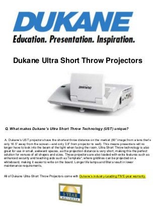 Dukane Ultra Short Throw Projectors
Q. What makes Dukane’s Ultra Short Throw Technology (UST) unique?
A. Dukane’s UST projectors have the shortest throw distance on the market (60‖ image from a lens that’s
only 16.5‖ away from the screen—and only 3.8‖ from projector to wall). This means presenters will no
longer have to look into the beam of the light when facing the room. Ultra Short Throw technology is also
great for use in small, awkward spaces, as the projection distance is very short, making this the perfect
solution for venues of all shapes and sizes. These projectors are also loaded with extra features such as
enhanced security and teaching aids such as Template*, where gridlines can be projected on a
whiteboard, making it easier to write on the board. Longer life lamps and filters result in lower
maintenance requirements,
All of Dukane Ultra-Short Throw Projectors come with Dukane’s industry-Leading FIVE-year warranty.
 