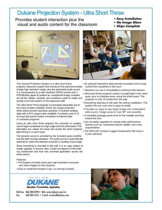 Toll-free:	 866-280-4298• Web: www.dukane.com/av
Fax:	 630-584-5156 • E-mail: avsales@dukane.com
Dukane Projection System - Ultra Short Throw
Provides student interaction plus the
visual and audio content for the classroom
This Dukane Projection System is a ultra short throw
projector classroom system that mounts on the wall and provides
a large high resolution image, plus the associated audio sound.
It is accompanied by a high resolution SXGA camera and a
DVD-BluRay player to present an exceptional image. Included
are all the cables, raceway, and accessory parts to easily and
quickly mount the system on the classroom wall.
The Ultra Short Throw projector is purchased separately due to
the many models available. Some are simple projection
while others provide interactive operation. A Dukane wireless
slate with a 40 ft. range is also available. It contains a set of 12
hot keys that permit instant connection to Internet sites
or computer programs.
Using an ultra short throw projector the computer or auxiliary
input image is projected at a high angle onto the white board. This
eliminates any viewer hot spots and avoids the direct projector
light shining in a user's eyes.
Full dynamic sound is provided by the included audio amplifier
and the wall mounted speakers. The audio source is automatically
switched to match the selected computer or auxiliary input image.
Since everything is mounted to the wall, it is an easy system to
install, upgrade, or service. Also, it does not depend on the build-
ing construction and thus has universal application across the
entire district.
Features
• The System provides audio plus high-resolution computer
and video images for the students.
• Easy to install and simple to use, no training involved.
• An optional Interactive slate permits annotation and mouse
control from anywhere in the room.
• Teachers can use it immediately to enhance their lessons
• Ultra short throw projector means no bright light in the users
eyes, plus no shadows when using the white board. The
projector is only 10 inches from the wall.
• Everything attaches to the wall. No ceiling installation. The
system fits any room and is easy-to-install.
• Provides an easy to see large image and understand-
able sound. Image sizes to over 90" are possible.
• A complete package saves time for the installer and thus
lowers the cost.
• Can be easily upgraded to include other performance
options such as, interactive boards, tablets, and voice
augmentation.
• The DPS-UST contains rugged components that have a
5 year warranty.
• Easy Installation
• No Image Glare
• Ships Complete
#13-00022.00
	
	
	
	
	
DPS-UST
* Future upgradeable is built in with a universal input
wall plate that contains two HDMI , VGA, audio, two
USB and a LAN port.
 
