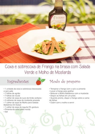 Coxa e sobrecoxa de Frango na brasa com Salada 
Verde e Molho de Mostarda 
Ingredientes Modo de preparo 
• 1 unidade de coxa e sobrecoxa desossada 
e sem pele 
• 7 folhas de agrião 
• 7 folhas de rúcula 
• 1 colher de sopa de suco de limão siciliano 
• 2 colheres de sopa de mostarda amarela 
• 1 colher de sopa de Molho para Salada 
Balsâmico Dr Dukan 
• 1 colher de sopa de iogurte 0% gordura 
• Pimenta-do-reino preta moída 
• Sal 
• Temperar o frango com o sal e a pimenta 
• Levar o frango para grelhar 
• Misturar o Molho Balsâmico com a mostarda 
• Dispor as folhas em um prato 
• Quando pronto, dispor o frango sobre a cama 
de folhas 
• Cobrir com o molho e servir 
 