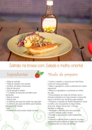 Salmão na brasa com Salada e molho oriental 
Modo de preparo 
• 200g de salmão 
• 100g de repolho roxo picado 
• 4 folhas de alface americana 
• 50g de cenoura 
• 3g de gengibre ralado 
• 1 unidade de pimenta vermelha sem 
sementes 
• 50g de shimeji 
• 50g de tofu 
• 3 colheres de sopa de molho de soja light 
• 3 colheres de sopa de Molho para Salada 
Balsâmico Dr Dukan 
• Sal 
• Pimenta-do-reino preta moída na hora 
• Cortar o repolho, a cenoura em tiras finas, 
o tofu em cubos grandes 
• Ralar o gengibre e cortar a pimenta em cubos 
pequenos 
• Misturar o gengibre e a pimenta ao molho 
de soja 
• Para preparar os chips de shimeji, leve o 
shimeji à frigideira em fogo brando e mexa até 
secar e diminuir seu tamanho pela metade 
• Preparar a redução do Molho Balsâmico: levar 
o molho, em uma panela no fogo médio, 
à fervura. Deixar ferver por 1 minuto. 
Desligar e reservar 
• Temperar o salmão com sal e pimenta 
• Levar o salmão para a brasa 
• Pincelar a redução de molho balsâmico 
no prato 
• Colocar o salmão sobre a pintura no prato, 
guarnecer com a salada e regar com molho 
• Acompanhar os chips de shimeji 
Ingredientes 
 