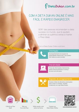 COM A DIETA DUKAN ONLINE É MAIS 
FÁCIL E RÁPIDO EMAGRECER 
92%* das pessoas recomendam a dieta 
sucesso no mundo, que te ajudará 
a eliminar os quilinhos extras e manter 
o Peso Ideal. 
Com a Dieta Dukan Online você tem: 
Orientação 
Acompanhamento de equipe de 
especialistas disponíveis, que podem 
tirar todas as suas dúvidas. 
Interatividade 
Troca de informações diariamente, 
dando direcionamentos e avanço 
da sua curva de peso. 
Segredo de emagrecimento 
Acesso à lista de alimentos autorizados 
para comer à vontade, receitas 
e desconto na Loja Dieta Dukan. 
Saiba quanto custa 
entrar em forma 
Comece sua 
Dieta Dukan Online 
Veja sua 
Curva de Peso 
Calcule seu Peso 
Ideal 
www.dietadukan.com.br 
 