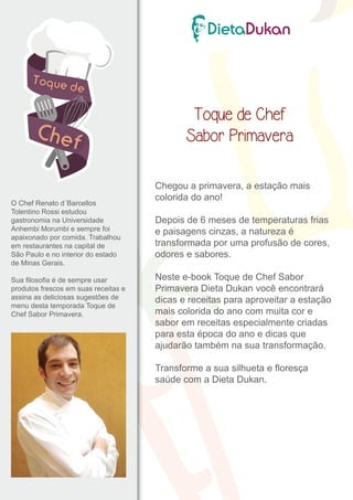 O Chef Renato d´Barcellos 
Tolentino Rossi estudou 
gastronomia na Universidade 
Anhembi Morumbi e sempre foi 
apaixonado por comida. Trabalhou 
em restaurantes na capital de 
São Paulo e no interior do estado 
de Minas Gerais. 
Sua filosofia é de sempre usar 
produtos frescos em suas receitas e 
assina as deliciosas sugestões de 
menu desta temporada Toque de 
Chef Sabor Primavera. 
Toque de Chef 
Sabor Primavera 
Chegou a primavera, a estação mais 
colorida do ano! 
Depois de 6 meses de temperaturas frias 
e paisagens cinzas, a natureza é 
transformada por uma profusão de cores, 
odores e sabores. 
Neste e-book Toque de Chef Sabor 
Primavera Dieta Dukan você encontrará 
dicas e receitas para aproveitar a estação 
mais colorida do ano com muita cor e 
sabor em receitas especialmente criadas 
para esta época do ano e dicas que 
ajudarão também na sua transformação. 
Transforme a sua silhueta e floresça 
saúde com a Dieta Dukan. 
 