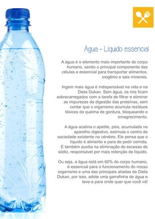 Água - Líquido essencial 
A água é o elemento mais importante do corpo 
humano, sendo o principal componente das 
células e essencial para transportar alimentos, 
oxigênio e sais minerais. 
Ingerir mais água é indispensável na vida e na 
Dieta Dukan. Sem água, os rins ficam 
sobrecarregados com a tarefa de filtrar e eliminar 
as impurezas da digestão das proteínas, sem 
contar que o organismo acumula resíduos 
tóxicos da queima de gordura, bloqueando o 
emagrecimento. 
A água acalma o apetite, pois, acumulada no 
aparelho digestivo, estimula o centro de 
saciedade existente no cérebro. Ele pensa que o 
líquido é alimento e para de pedir comida. 
E também auxilia na eliminação do excesso de 
sódio, responsável por mais retenção de líquido. 
Ou seja, a água está em 60% do corpo humano, 
é essencial para o funcionamento do nosso 
organismo e uma das principais aliadas da Dieta 
Dukan, por isso, adote uma garrafinha de água e 
leve-a para onde quer que você vá! 
 