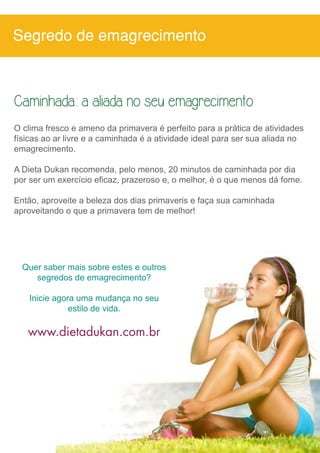 Segredo de emagrecimento 
Caminhada: a aliada no seu emagrecimento 
O clima fresco e ameno da primavera é perfeito para a prática de atividades 
físicas ao ar livre e a caminhada é a atividade ideal para ser sua aliada no 
emagrecimento. 
A Dieta Dukan recomenda, pelo menos, 20 minutos de caminhada por dia 
por ser um exercício eficaz, prazeroso e, o melhor, é o que menos dá fome. 
Então, aproveite a beleza dos dias primaveris e faça sua caminhada 
aproveitando o que a primavera tem de melhor! 
Quer saber mais sobre estes e outros 
segredos de emagrecimento? 
Inicie agora uma mudança no seu 
estilo de vida. 
www.dietadukan.com.br 
 