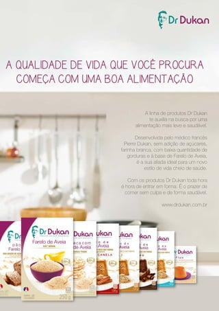 A QUALIDADE DE VIDA QUE VOCÊ PROCURA 
COMEÇA COM UMA BOA ALIMENTAÇÃO 
A linha de produtos Dr Dukan 
te auxilia na busca por uma 
alimentação mais leve e saudável. 
Desenvolvida pelo médico francês 
Pierre Dukan, sem adição de açúcares, 
farinha branca, com baixa quantidade de 
gorduras e à base de Farelo de Aveia, 
é a sua aliada ideal para um novo 
estilo de vida cheio de saúde. 
Com os produtos Dr Dukan toda hora 
é hora de entrar em forma. É o prazer de 
comer sem culpa e de forma saudável. 
www.drdukan.com.br 
 