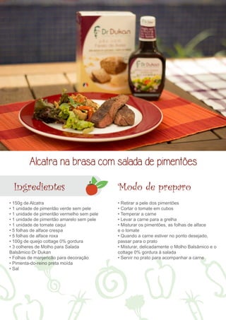 Alcatra na brasa com salada de pimentões 
Ingredientes 
• 150g de Alcatra 
• 1 unidade de pimentão verde sem pele 
• 1 unidade de pimentão vermelho sem pele 
• 1 unidade de pimentão amarelo sem pele 
• 1 unidade de tomate caqui 
• 5 folhas de alface crespa 
• 5 folhas de alface roxa 
• 100g de queijo cottage 0% gordura 
• 3 colheres de Molho para Salada 
Balsâmico Dr Dukan 
• Folhas de manjericão para decoração 
• Pimenta-do-reino preta moída 
• Sal 
Modo de preparo 
• Retirar a pele dos pimentões 
• Cortar o tomate em cubos 
• Temperar a carne 
• Levar a carne para a grelha 
• Misturar os pimentões, as folhas de alface 
e o tomate 
• Quando a carne estiver no ponto desejado, 
passar para o prato 
• Misturar, delicadamente o Molho Balsâmico e o 
cottage 0% gordura à salada 
• Servir no prato para acompanhar a carne 
 