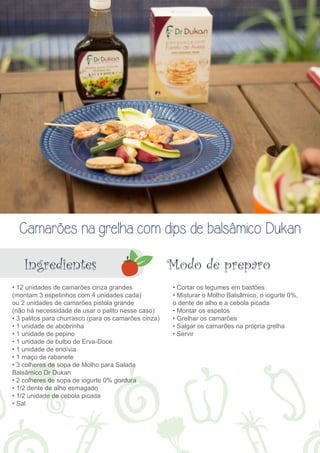 Camarões na grelha com dips de balsâmico Dukan 
Ingredientes Modo de preparo 
• 12 unidades de camarões cinza grandes 
(montam 3 espetinhos com 4 unidades cada) 
ou 2 unidades de camarões pistola grande 
(não há necessidade de usar o palito nesse caso) 
• 3 palitos para churrasco (para os camarões cinza) 
• 1 unidade de abobrinha 
• 1 unidade de pepino 
• 1 unidade de bulbo de Erva-Doce 
• 1 unidade de endívia 
• 1 maço de rabanete 
• 3 colheres de sopa de Molho para Salada 
Balsâmico Dr Dukan 
• 2 colheres de sopa de iogurte 0% gordura 
• 1/2 dente de alho esmagado 
• 1/2 unidade de cebola picada 
• Sal 
• Cortar os legumes em bastões 
• Misturar o Molho Balsâmico, o iogurte 0%, 
o dente de alho e a cebola picada 
• Montar os espetos 
• Grelhar os camarões 
• Salgar os camarões na própria grelha 
• Servir 
 