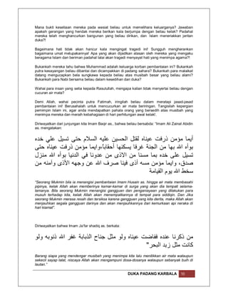 Mana bukti kesetiaan mereka pada wasiat beliau untuk memelihara keluarganya? Jawaban
apakah gerangan yang hendak mereka berikan kala berjumpa dengan beliau kelak? Padahal
mereka telah menghancurkan bangunan yang beliau dirikan, dan lslam meneriakkan jeritan
duka?!

Bagaimana hati tidak akan hancur kala mengingat tragedi ini! Sungguh mengherankan
bagaimana umat melupakannya! Apa yang akan dijadikan alasan oleh mereka yang mengaku
beragama Islam dan beriman padahal lalai akan tragedi menyayat hati yang menimpa agama?!

Bukankah mereka tahu bahwa Muhammad adalah keluarga korban pembantaian ini? Bukankah
putra kesayangan beliau dibantai dan dicampakkan di padang sahara? Bukankah para malaikat
datang mengucapkan bela sungkawa kepada beliau atas musibah besar yang beliau alami?
Bukankah para Nabi bersama beliau dalam kesedihan dan duka?

Wahai para insan yang setia kepada Rasulullah, mengapa kalian tidak menyertai beliau dengan
cucuran air mata?

Demi Allah, wahai pecinta putra Fatimah, iringilah beliau dalam meratapi jasad-jasad
pembantaian ini! Berusahalah untuk mencucurkan air mata beriringan. Tangisilah kepergian
pemimpin Islam ini, agar anda mendapatkan pahala orang yang bersedih atas musibah yang
menimpa mereka dan meraih kebahagiaan di hari perhitungan awal kelak!.

Diriwayatkan dari junjungan kita Imam Baqir as., bahwa beliau bersabda: “Imam Ali Zainal Abidin
as. mengatakan:


‫أﯾﻤﺎ ﻣﺆﻣﻦ ذرﻓﺖ ﻋﯿﻨﺎه ﻟﻘﺘﻞ اﻟﺤﺴﯿﻦ ﻋﻠﯿﮫ اﻟﺴﻼم ﺣﺘﻰ ﺗﺴﯿﻞ ﻋﻠﻲ ﺧﺪه‬
‫ﺑﻮأه اﷲ ﺑﮭﺎ ﻣﻦ اﻟﺠﻨﺔ ﻏﺮﻓﺎ ﯾﺴﻜﻨﮭﺎ أﺣﻘﺎﺑً،واﯾﻤﺎ ﻣﺆﻣﻦ ذرﻓﺖ ﻋﯿﻨﺎه ﺣﺘﻰ‬
                            ‫ﺎ‬
‫ﺗﺴﯿﻞ ﻋﻠﻰ ﺧﺪه ﺑﻤﺎ ﻣﺴﻨﺎ ﻣﻦ اﻻذى ﻣﻦ ﻋﺪوﻧﺎ ﻓﻲ اﻟﺪﻧﯿﺎ ﺑﻮأه اﷲ ﻣﻨﺰل‬
‫ﺻﺪق، واﯾﻤﺎ ﻣﺆﻣﻦ ﻣﺴﮫ أذى ﻓﯿﻨﺎ ﺻﺮف اﷲ ﻋﻦ وﺟﮭﮫ اﻷذى وآﻣﻨﮫ ﻣﻦ‬
                                              ‫ﺳﺨﻂ اﷲ ﯾﻮم اﻟﻘﯿﺎﻣﺔ‬
“Seorang Mukmin bila ia menangisi pembantaian lmam Husain as. hingga air mata membasahi
pipinya, kelak Allah akan memberinya kamar-kamar di surga yang akan dia tempati selama-
lamanya. Bila seorang Mukmin menangisi gangguan dan penganiayaan yang dilakukan para
musuh terhadap kita, kelak Allah akan menempatkannya di tempat para siddiqin. Dan Jika
seorang Mukmin merasa resah dan tersiksa karena gangguan yang kita derita, maka Allah akan
menjauhkan segala gangguan darinya dan akan menjauhkannya dari kemurkaan api neraka di
hari kiamat”.



Diriwayatkan bahwa Imam Ja’far shadiq as. berkata:


‫ﻣﻦ ذﻛﺮﻧﺎ ﻋﻨﺪه ﻓﻔﺎﺿﺖ ﻋﯿﻨﺎه وﻟﻮ ﻣﺜﻞ ﺟﻨﺎح اﻟﺬﺑﺎﺑﺔ ﻏﻔﺮ اﷲ ذﻧﻮﺑﮫ وﻟﻮ‬
                                             " ‫ﻛﺎﻧﺖ ﻣﺜﻞ زﺑﺪ اﻟﺒﺤﺮ‬
Barang siapa yang mendengar musibah yang menimpa kita lalu menitikkan air mata walaupun
sekecil sayap lalat, niscaya Allah akan mengampuni dosa-dosanya walaupun sebanyak buih di
lautan.”

                                                       DUKA PADANG KARBALA             10
 