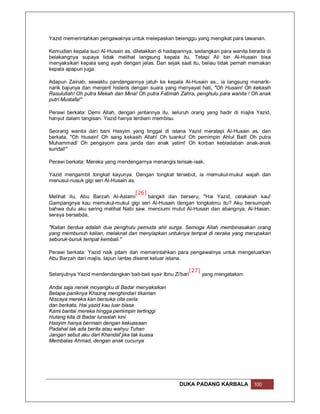 Yazid memerintahkan pengawalnya untuk melepaskan belenggu yang mengikat para tawanan.

Kemudian kepala suci Al-Husain as. diletakkan di hadapannya, sedangkan para wanita berada di
belakangnya supaya tidak melihat langsung kepala itu. Tetapi Ali bin Al-Husain bisa
menyaksikan kepala sang ayah dengan jelas. Dan sejak saat itu, beliau tidak pernah memakan
kepala apapun juga.

Adapun Zainab, sewaktu pandangannya jatuh ke kepala Al-Husain as., ia langsung menarik-
narik bajunya dan menjerit histeris dengan suara yang menyayat hati, "Oh Husain! Oh kekasih
Rasulullah! Oh putra Mekah dan Mina! Oh putra Fatimah Zahra, penghulu para wanita ! Oh anak
putri Mustafa!"

Perawi berkata: Demi Allah, dengan jeritannya itu, seluruh orang yang hadir di majlis Yazid,
hanyut dalam tangisan. Yazid hanya terdiam membisu.

Seorang wanita dari bani Hasyim yang tinggal di istana Yazid meratapi Al-Husain as. dan
berkata, "Oh Husain! Oh sang kekasih Allah! Oh tuanku! Oh pemimpin Ahlul Bait! Oh putra
Muhammad! Oh pengayom para janda dan anak yatim! Oh korban kebiadaban anak-anak
sundal!"

Perawi berkata: Mereka yang mendengarnya menangis terisak-isak.

Yazid mengambil tongkat kayunya. Dengan tongkat tersebut, ia memukul-mukul wajah dan
menusul-nusuk gigi seri Al-Husain as.

                                   [26]
Melihat itu, Abu Barzah Al-Aslami       bangkit dan berseru, "Hai Yazid, celakalah kau!
Gampangnya kau memukul-mukul gigi seri Al-Husain dengan tongkatmu itu? Aku bersumpah
bahwa dulu aku sering melihat Nabi saw. menciumi mulut Al-Husain dan abangnya, Al-Hasan,
seraya bersabda,

"Kalian berdua adalah dua penghulu pemuda ahli surga. Semoga Allah membinasakan orang
yang membunuh kalian, melaknat dan menyiapkan untuknya tempat di neraka yang merupakan
seburuk-buruk tempat kembali."

Perawi berkata: Yazid naik pitam dan memerintahkan para pengawalnya untuk mengeluarkan
Abu Barzah dari majlis. Iapun lantas diseret keluar istana.

                                                            [27]
Selanjutnya Yazid mendendangkan bait-bait syair Ibnu Zi'bari     yang mengatakan:

Andai saja nenek moyangku di Badar menyaksikan
Betapa paniknya Khazraj menghindari tikaman
Niscaya mereka kan bersuka cita ceria
dan berkata, Hai yazid kau luar biasa
Kami bantai mereka hingga pemimpin tertinggi
Hutang kita di Badar lunaslah kini
Hasyim hanya bermain dengan kekuasaan
Padahal tak ada berita atau wahyu Tuhan
Jangan sebut aku dari Khandaf jika tak kuasa
Membalas Ahmad, dengan anak cucunya




                                                      DUKA PADANG KARBALA           100
 