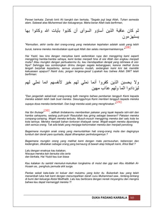 Perawi berkata: Zainab binti Ali bangkit dan berkata, "Segala puji bagi Allah, Tuhan semesta
alam. Salawat atas Muhammad dan keluagranya. Maha benar Allah kala berfirman,


‫ﺛﻢ ﻛﺎن ﻋﺎﻗﺒﺔ اﻟﺬﯾﻦ أﺳﺎؤو اﻟﺴﻮآى أن ﻛﺬﺑﻮا ﺑﺂﯾﺎت اﷲ وﻛﺎﻧﻮا ﺑﮭﺎ‬
                                                    ‫ﯾﺴﺘﮭﺰءون‬
"Kemudian, akhir cerita dari orang-orang yang melakukan kejahatan adalah azab yang lebih
                                                                               [28]
buruk, karena mereka mendustakan ayat-ayat Allah dan selalu mempermainkannya."

Hai Yazid, kau kira dengan menyiksa kami sedemikian rupa dan menggiring kami seperti
menggiring hamba-hamba sahaya, kami lantas menjadi hina di sisi Allah dan engkau menjadi
mulia? Atau mungkin dengan perbuatanmu itu, kau mendapatkan derajat yang istimewa di sisi-
Nya? Sehingga kau sombongkan dirimu dengan segala kebanggaan, karena melihat dunia
tengah berpihak kepadamu, semua urusanmu mudah, sedangkan kami kini tak memiliki
kekuasaan apapun? Nanti dulu, jangan tergesa-gesa! Lupakah kau bahwa Allah SWT telah
berfirman:


‫وﻻ ﯾﺤﺴﺒﻦ اﻟﺬﯾﻦ ﻛﻔﺮوا أﻧﻤﺎ ﻧﻤﻠﻲ ﻟﮭﻢ ﺧﯿﺮ ﻷﻧﻔﺴﮭﻢ اﻧﻤﺎ ﻧﻤﻠﻲ ﻟﮭﻢ‬
                                   ‫ﻟﯿﺰدادوا اﺛﻤﺎ وﻟﮭﻢ ﻋﺬاب ﻣﮭﯿﻦ‬
"Dan janganlah sekali-kali orang-orang kafir mengira bahwa pemberian tangguh Kami kepada
mereka adalah lebih baik buat mereka. Sesungguhnya Kami memberi tangguh kepada mereka
                                                                        [29]
supaya dosa mereka bertambah. Dan bagi mereka azab yang menghinakan."

                 [30]
Hai Ibn thulaqa'      , adilkah tindakanmu memberikan pakaian yang layak kepada istri-istri dan
hamba sahayamu, sedang putri-putri Rasulullah kau giring sebagai tawanan? Pakaian mereka
compang-camping. Wajah mereka terbuka. Musuh-musuh menggiring mereka dari satu kota ke
kota lainnya. Mereka menjadi bahan tontonan khalayak ramai. Wajah-wajah mereka dipandang
oleh semua orang. Tak ada lelaki yang menjaga kehormatan mereka dan menjadi penolong.

Bagaimana mungkin anak orang yang memuntahkan hati orang-orang mulia dan dagingnya
tumbuh dari darah para syuhada, dapat diharapkan perlindungannya ?

Bagaimana mungkin orang yang melihat kami dengan mata permusuhan, kebencian dan
kedengkian, dikatakan sebagai orang yang bernaung di bawah atap hidayah kami, Ahlul Bait ?

Lalu dengan enaknya kau katakan,
Niscaya mereka kan bersuka cita ceria
dan berkata, Hai Yazid kau luar biasa

Kau katakan itu sambil memukul-mukulkan tongkatmu di mulut dan gigi seri Abu Abdillah Al-
Husain as., penghulu pemuda ahli surga.

Pantas sekali kata-kata ini keluar dari mulutmu yang kotor itu. Bukankah kau yang telah
menambah luka hati kami dengan menumpahkan darah cucu Muhammad saw., bintang-bintang
di bumi dari keluarga Abdul Mutthalib. Lalu kau berbicara dengan nenek moyangmu dan mengira
bahwa kau dapat memanggil mereka ?!




                                                       DUKA PADANG KARBALA             101
 