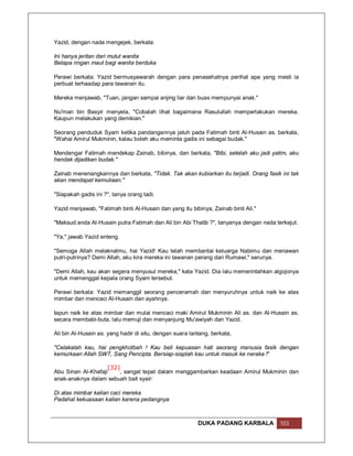 Yazid, dengan nada mengejek, berkata:

Ini hanya jeritan dari mulut wanita
Betapa ringan maut bagi wanita berduka

Perawi berkata: Yazid bermusyawarah dengan para penasehatnya perihal apa yang mesti ia
perbuat terhaadap para tawanan itu.

Mereka menjawab, "Tuan, jangan sampai anjing liar dan buas mempunyai anak."

Nu'man bin Basyir menyela, "Cobalah lihat bagaimana Rasulullah memperlakukan mereka.
Kaupun melakukan yang demikian."

Seorang penduduk Syam ketika pandangannya jatuh pada Fatimah binti Al-Husain as. berkata,
"Wahai Amirul Mukminin, kalau boleh aku meminta gadis ini sebagai budak."

Mendengar Fatimah mendekap Zainab, bibinya, dan berkata, "Bibi, setelah aku jadi yatim, aku
hendak dijadikan budak."

Zainab menenangkannya dan berkata, "Tidak. Tak akan kubiarkan itu terjadi. Orang fasik ini tak
akan mendapat kemuliaan."

"Siapakah gadis ini ?", tanya orang tadi.

Yazid menjawab, "Fatimah binti Al-Husain dan yang itu bibinya, Zainab binti Ali."

"Maksud anda Al-Husain putra Fatimah dan Ali bin Abi Thalib ?", tanyanya dengan nada terkejut.

"Ya," jawab Yazid enteng.

"Semoga Allah melaknatmu, hai Yazid! Kau telah membantai keluarga Nabimu dan menawan
putri-putrinya? Demi Allah, aku kira mereka ini tawanan perang dari Rumawi," serunya.

"Demi Allah, kau akan segera menyusul mereka," kata Yazid. Dia lalu memerintahkan algojonya
untuk memenggal kepala orang Syam tersebut.

Perawi berkata: Yazid memanggil seorang penceramah dan menyuruhnya untuk naik ke atas
mimbar dan mencaci Al-Husain dan ayahnya.

Iapun naik ke atas mimbar dan mulai mencaci maki Amirul Mukminin Ali as. dan Al-Husain as.
secara membabi-buta, lalu memuji dan menyanjung Mu'awiyah dan Yazid.

Ali bin Al-Husain as. yang hadir di situ, dengan suara lantang, berkata,

"Celakalah kau, hai pengkhotbah ! Kau beli kepuasan hati seorang manusia fasik dengan
kemurkaan Allah SWT, Sang Pencipta. Bersiap-siaplah kau untuk masuk ke neraka !"

                    [32]
Abu Sinan Al-Khafaji     , sangat tepat dalam menggambarkan keadaan Amirul Mukminin dan
anak-anaknya dalam sebuah bait syair:

Di atas mimbar kalian caci mereka
Padahal kekuasaan kalian karena pedangnya



                                                          DUKA PADANG KARBALA          103
 