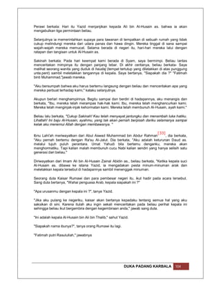 Perawi berkata: Hari itu Yazid menjanjikan kepada Ali bin Al-Husain as. bahwa ia akan
mengabulkan tiga permintaan beliau.

Selanjutnya ia memerintahkan supaya para tawanan di tempatkan di sebuah rumah yang tidak
cukup melindungi mereka dari udara panas dan hawa dingin. Mereka tinggal di sana sampai
wajah-wajah mereka memucat. Selama berada di negeri itu, hari-hari mereka lalui dengan
ratapan dan tangisan untuk Al-Husain as.

Sakinah berkata: Pada hari keempat kami berada di Syam, saya bermimpi. Beliau lantas
menceritakan mimpinya itu dengan panjang lebar. Di akhir ceritanya, beliau berkata- Saya
melihat seorang wanita yang duduk di haudaj (tempat tertutup yang diletakkan di atas punggung
unta.pent) sambil meletakkan tangannya di kepala. Saya bertanya, "Siapakah dia ?" "Fatimah
binti Muhammad,"jawab mereka.

"Aku bersumpah bahwa aku harus bertemu langsung dengan beliau dan menceritakan apa yang
mereka perbuat terhadap kami," kataku selanjutnya.

Akupun berlari menghampirinya. Begitu sampai dan berdiri di hadapannya, aku menangis dan
berkata, "Ibu, mereka telah merampas hak-hak kami. Ibu, mereka telah menghancurkan kami.
Mereka telah menginjak-injak kehormatan kami. Mereka telah membunuh Al-Husain, ayah kami."

Beliau lalu berkata, "Cukup Sakinah! Kau telah menyayat jantungku dan menambah luka hatiku.
Lihatlah! Ini baju Al-Husain, ayahmu, yang tak akan pernah berpisah dariku selamanya sampai
kelak aku menemui Allah dengan membawanya. ''

                                                                        [33]
Ibnu Lahi'ah meriwayatkan dari Abul Aswad Muhammad bin Abdur Rahman          , dia berkata,
"Aku pernah bertemu dengan Ra'su Al-Jalut. Dia berkata, "Aku adalah keturunan Daud as.
melalui tujuh puluh perantara. Umat Yahudi bila bertemu denganku, mereka akan
menghormatiku. Tapi kalian malah membunuh cucu Nabi kalian sendiri yang hanya selisih satu
generasi dari beliau."

Diriwayatkan dari Imam Ali bin Al-Husain Zainal Abidin as., beliau berkata, "Ketika kepala suci
Al-Husain as. dibawa ke istana Yazid, ia mengadakan pesta minum-minuman arak dan
meletakkan kepala tersebut di hadapannya sambil menenggak minuman.

Seorang duta Kaisar Rumawi dan para pembesar negeri itu, ikut hadir pada acara tersebut.
Sang duta bertanya, "Wahai penguasa Arab, kepala siapakah ini ?"

"Apa urusanmu dengan kepala ini ?", tanya Yazid.

"Jika aku pulang ke negeriku, kaisar akan bertanya kepadaku tentang semua hal yang aku
saksikan di sini. Karena itulah aku ingin sekali menceritakan pada beliau perihal kepala ini
sehingga beliau ikut bergembira dengan kegembiraan anda," jawab sang duta.

"Ini adalah kepala Al-Husain bin Ali bin Thalib," sahut Yazid.

"Siapakah nama ibunya?", tanya orang Rumawi itu lagi.

"Fatimah putri Rasulullah," jawabnya




                                                           DUKA PADANG KARBALA         104
 