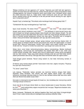 "Betapa rendahnya diri dan agamamu ini!" ujarnya. "Agamaku jauh lebih baik dari agamamu.
Ayahku termasuk keturunan Nabi Daud as. melalui banyak generasi. Orang-orang Nasrani selalu
mengagungkanku dan berebut mengambil tanah yang kupijak untuk mendapat berkah sebab
aku masih keturunan Daud as. Tetapi kalian malah membunuh anak dari putri Nabi kalian
sendiri, padahal antara dia dan kekeknya itu tak ada pemisah kecuali seorang ibu saja. Agama
apa ini yang kalian peluk?"

Kepada Yazid, ia berkata lagi, "Pernahkah anda mendengar kisah tentang gereja Hafir ?"

"Ceritakanlah! Aku siap mendengarkannya," kata Yazid.

                                         [34]            [35]           [36]
Iapun mulai bercerita, "Di antara Oman         (Amman)         dan Cina      ada sebuah lautan
                                              [37]
dengan jarak tempuh perjalanan enam bulan           . Tak kehidupan di sana kecuali hanya satu
kota di tengah laut dengan panjang delapan belas farsakh dan lebar delapan farsakh. Tak ada
satu kotapun di dunia yang lebih besar dari kota ini. Kafur dan Yaqut banyak dihasilkan dari sini.
Kota ini memiliki banyak perkebunan za'faron dan kayu gahru. Penduduk kota ini beragama
kristen. Roda pemerintahan tidak dijalankan oleh raja, tapi oleh mereka sendiri.

Di kota ini banyak terdapat gereja, dengan gereja terbesar yang lazimnya disebut Hafir. Di
mihrab gereja ini terdapat sebuah tempat yang terbuat dari emas dan digantungkan. Di situlah
tempat Hafir. Menururt kepercayaan mereka, Hafir adalah nama seekor keledai yang biasa
dinaiki oleh Isa. Tempat itu mereka hias sedemikian rupa dengan kain sutera dan emas.

Setiap tahun umat kristen berbondong-bondong datang menziarahinya. Mereka berthawaf
mengelilinginya, menciuminya dan memanjatkan doa kepada Allah SWT di situ. Inilah yang
mereka lakukan terhadap Hafir, keledai yang menurut kepercayaan mereka sering ditunggangi
oleh Isa, Nabi mereka. Tetapi yang kalian lakukan terhadap anak dari putri Nabi kalian sendiri
adalah pembantaian atas dirinya. Semoga Allah tidak memberkati kalian dan agama kalian."

Yazid dengan geram berteriak, "Bunuh orang nasrani ini, biar tidak mencoreng namaku di
negerinya !"

Si Nasrani yang merasa bahwa perintah Yazid bukan main-main, segera menyahut, "Rupanya
kau juga ingin membunuhku?"

"Ya, benar," jawab Yazid.

Lalu katanya, "Ketahuilah, bahwa semalam aku bermimpi bertemu dengan Nabi kalian.
Kepadaku beliau bersabda, "Hai nasrani, kau akan segera masuk surga." Aku terkejut
keheranan mendengar kata-kata beliau itu. Dan kini aku bersaksi bahwa tidak ada tuhan selain
Allah dan Muhammad adalah utusan Allah."

Kemudian ia melompat ke tempat kepala Al-Husain as., lalu mendekap dan menciuminya sambil
menangis sampai ia terbunuh.

Suatu hari Ali bin Al-Husain Zainal Abidin as. keluar berjalan-jalan di pasar Damaskus. Minhal
         [38]
bin 'Amr      yang melihat beliau segera menyambut dan menyapa, "Bagaimana keadaan anda,
wahai putra Rasulullah ?"

Beliau menjawab, "Keadaanku tak ubahnya bagaikan Bani Israil yang hidup di tengah-tengah
kaum Fir'aun. Lelaki mereka dibunuh sedangkan para wanitanya dibiarkan hidup.




                                                         DUKA PADANG KARBALA              105
 