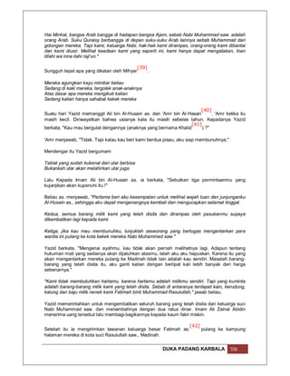 Hai Minhal, bangsa Arab bangga di hadapan bangsa Ajam, sebab Nabi Muhammad saw. adalah
orang Arab. Suku Quraisy berbangga di depan suku-suku Arab lainnya sebab Muhammad dari
golongan mereka. Tapi kami, keluarga Nabi, hak-hak kami dirampas, orang-orang kami dibantai
dan kami diusir. Melihat keadaan kami yang seperti ini, kami hanya dapat mengatakan, Inan
lillahi wa inna ilahi raji'un."

                                              [39]
Sungguh tepat apa yang dikatan oleh Mihyar           .

Mereka agungkan kayu mimbar beliau
Sedang di kaki mereka, tergolek anak-anaknya
Atas dasar apa mereka mengikuti kalian
Sedang kalian hanya sahabat kakek mereka

                                                                       [40]
Suatu hari Yazid memanggil Ali bin Al-Husain as. dan 'Amr bin Al-Hasan      . 'Amr ketika itu
masih kecil. Diriwayatkan bahwa usianya kala itu masih sebelas tahun. Kepadanya Yazid
                                                                  [41]
berkata, "Kau mau bergulat dengannya (anaknya yang bernama Khalid      ) ?"

'Amr menjawab, "Tidak. Tapi kalau kau beri kami berdua pisau, aku siap membunuhnya."

Mendengar itu Yazid bergumam:

Tabiat yang sudah kukenal dari ular berbisa
Bukankah ular akan melahirkan ular juga

Lalu Kepada Imam Ali bin Al-Husain as. ia berkata, "Sebutkan tiga permintaanmu yang
kujanjikan akan kupenuhi itu !"

Beliau as. menjawab, "Pertama beri aku kesempatan untuk melihat wajah tuan dan junjunganku
Al-Husain as., sehingga aku dapat mengenangnya kembali dan mengucapkan selamat tinggal.

Kedua, semua barang milik kami yang telah disita dan dirampas oleh pasukanmu supaya
dikembalikan lagi kepada kami.

Ketiga, jika kau mau membunuhku, tunjuklah seseorang yang bertugas mengantarkan para
wanita ini pulang ke kota kakek mereka Nabi Muhammad saw."

Yazid berkata, "Mengenai ayahmu, kau tidak akan pernah melihatnya lagi. Adapun tentang
hukuman mati yang sedianya akan dijatuhkan atasmu, telah aku aku hapuskan. Karena itu yang
akan mengantarkan mereka pulang ke Madinah tidak lain adalah kau sendiri. Masalah barang-
barang yang telah disita itu, aku ganti kalian dengan berlipat kali lebih banyak dari harga
sebenarnya."

"Kami tidak membutuhkan hartamu, karena hartamu adalah milikmu sendiri. Tapi yang kuminta
adalah barang-barang milik kami yang telah disita. Sebab di antaranya terdapat kain, kerudung,
kalung dan baju milik nenek kami Fatimah binti Muhammad Rasulullah," jawab beliau.

Yazid memerintahkan untuk mengembalikan seluruh barang yang telah disita dari keluarga suci
Nabi Muhammad saw. dan menambahnya dengan dua ratus dinar. Imam Ali Zainal Abidin
menerima uang tersebut lalu membagi-bagikannya kepada kaum fakir miskin.

                                                             [42]
Setelah itu ia mengirimkan tawanan keluarga besar Fatimah as.     pulang ke kampung
halaman mereka di kota suci Rasulullah saw., Madinah.

                                                         DUKA PADANG KARBALA           106
 