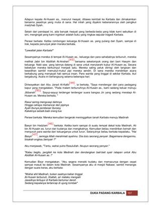 Adapun kepala Al-Husain as., menurut riwayat, dibawa kembali ke Karbala dan dimakamkan
bersama jasadnya yang mulia di sana. Hal inilah yang diyakini kebenarannya oleh pengikut
madzhab Syiah.

Selain dari pendapat ini, ada banyak riwayat yang berbeda-beda yang tidak kami sebutkan di
sini, mengingat yang kami inginkan adalah buku yang ringkas seputar tragedi Karbala.

Perawi berkata: Ketika rombongan keluarga Al-Husain as. yang pulang dari Syam, sampai di
Irak, kepada penunjuk jalan mereka berkata,

"Lewatlah jalan Karbala!"

Sesampainya mereka di tempat Al-Husain as., keluarga dan para sahabatnya terbunuh, mereka
                                     [43]
melihat Jabir bin Abdillah Al-Anshari     bersama sekelompok orang dari bani Hasyim dan
keluarga Nabi saw. yang lainnya datang di sana untuk menziarahi kubur Al-Husain as. Secara
kebetulan mereka berkumpul menjadi satu. Mereka saling peluk diiringi oleh tangisan dan
kesedihan sambil memukul-mukul pipi mereka sendiri. Di sana mereka mendirikan acara
berkabung yang menyayat hati semua insan. Para wanita yang tinggal di sekitar Karbala, ikut
bergabung. Acara ini berlangsung selama beberapa hari.

                                    [44]
Diriwayatkan dari Abu Janad Al-Kalbi     , ia berkata, "Saya mendengar dari para pedagang
kapur yang mengatakan, "Pada malam terbunuhnya Al-Husain as., kami sedang keluar menuju
         [45]
Jibbanah      . Sayup-sayup terdengar terdengar suara bangsa Jin yang sedang meratapi Al-
Husain as. Mereka berkata, "

Rasul sering mengusap dahinya
Hingga cahaya memancar dari pipinya
Ayah ibunya pembesar Quraisy
Kakeknya sebaik-baik orang tua

Perawi berkata: Mereka kemudian bergerak meninggalkan tanah Karbala menuju Madinah

                    [46]
Basyir bin Hadzlam        berkata: Ketika kami sampai di suatu tempat dekat kota Madinah, Ali
bin Al-Husain as. turun dari kudanya dan mengikatnya. Kemudian beliau mendirikan kemah dan
menyuruh para wanita dari keluarganya untuk turun. Selanjutnya beliau berkata kepadaku, "Hai
       [47]
Basyir      , semoga Allah merahmati ayahmu. Dia dulu seorang penyair. Bagaimana denganmu,
bisakah engkau bersyair ?"

Aku menjawab, "Tentu, wahai putra Rasulullah. Akupun seorang penyair."

"Kalau begitu, pergilah ke kota Madinah dan dendangkan bait-bait syair ratapan untuk Abu
Abdillah Al-Husain as. !"

Kemudian Bisyr mengatakan, "Aku segera menaiki kudaku dan memacunya dengan cepat
sampai masuk ke dalam kota Madinah. Sesampainya aku di mesjid Nabawi, sambil menangis
dengan suara keras, aku berkata:

"Wahai ahli Madinah, bukan saatnya kalian tinggal
Al-Husain terbunuh, lihatlah, air mataku mengalir
Jasadnya terbujur di Karbala berlumur darah
Sedang kepalanya tertancap di ujung tombak"


                                                      DUKA PADANG KARBALA            107
 