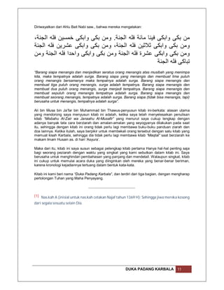 Diriwayatkan dari Ahlu Bait Nabi saw., bahwa mereka mengatakan:


،‫ﻣﻦ ﺑﻜﻰ واﺑﻜﻰ ﻓﯿﻨﺎ ﻣﺎﺋﺔ ﻓﻠﮫ اﻟﺠﻨﺔ. وﻣﻦ ﺑﻜﻰ واﺑﻜﻰ ﺧﻤﺴﯿﻦ ﻓﻠﮫ اﻟﺠﻨﺔ‬
‫وﻣﻦ ﺑﻜﻰ واﺑﻜﻰ ﺛﻼﺛﯿﻦ ﻓﻠﮫ اﻟﺠﻨﺔ، وﻣﻦ ﺑﻜﻰ واﺑﻜﻰ ﻋﺸﺮﯾﻦ ﻓﻠﮫ اﻟﺠﻨﺔ‬
‫وﻣﻦ ﺑﻜﻰ واﺑﻜﻰ ﻋﺸﺮة ﻓﻠﮫ اﻟﺠﻨﺔ وﻣﻦ ﺑﻜﻰ واﺑﻜﻰ واﺣﺪا ﻓﻠﮫ اﻟﺠﻨﺔ وﻣﻦ‬
                                                    ‫ﺗﺒﺎﻛﻰ ﻓﻠﮫ اﻟﺠﻨﺔ‬
“Barang siapa menangis dan menjadikan seratus orang menangis atas musibah yang menimpa
kita, maka tempatnya adalah surga. Barang siapa yang menangis dan membuat lima puluh
orang menangis bersamanya maka tempatnya adalah surga. Barang siapa menangis dan
membuat tiga puluh orang menangis, surga adalah tempatnya. Barang siapa menangis dan
membuat dua puluh orang menangis, surga menjadi tempatnya. Barang siapa menangis dan
membuat sepuluh orang menangis tempatnya adalah surga. Barang siapa menangis dan
membuat seorang menangis, tempatnya adalah surga. Barang siapa (tidak bisa menangis, tapi)
berusaha untuk menangis, tempatnya adalah surga”.

Ali bin Musa bin Ja’far bin Muhammad bin Thawus-penyusun kitab ini-berkata: alasan utama
yang mendorong saya menyusun kitab ini adalah, ketika saya telah menyelesaikan penulisan
kitab “Misbahu Al-Zair wa Janaahu Al-Musafir” yang menurut saya cukup lengkap dengan
adanya banyak tata cara berziarah dan amalan-amalan yang seyogyanya dilakukan pada saat
itu, sehingga dengan kitab ini orang tidak perlu lagi membawa buku-buku panduan ziarah dan
doa lainnya. Ketika itulah, saya berpikir untuk membekali orang tersebut dengan satu kitab yang
memuat kisah Karbala, sehingga dia tidak perlu lagi membawa kitab “Maqtal” saat berziarah ke
makam Imam Husain as. di hari ‘Asyura’.

Maka dari itu, kitab ini saya susun sebagai pelengkap kitab pertama Hanya hal-hal penting saja
bagi seorang peziarah dengan waktu yang singkat yang kami sebutkan dalam kitab ini. Saya
berusaha untuk menghindari pembahasan yang panjang dan mendetail. Walaupun singkat, kitab
ini cukup untuk memulai acara duka yang diinginkan oleh mereka yang benar-benar beriman,
karena kronologi kejadiannya tertuang dalam bentuk kata-kata.

Kitab ini kami beri nama “Duka Padang Karbala”, dan terdiri dari tiga bagian, dengan mengharap
pertolongan Tuhan yang Maha Penyayang.



[1] Nas.kah A (inisial untuk nas.kah cetakan Najaf tahun 1369 H): Sehingga jiwa mereka kosong
dari segala sesuatu selain Dia.




                                                       DUKA PADANG KARBALA             11
 