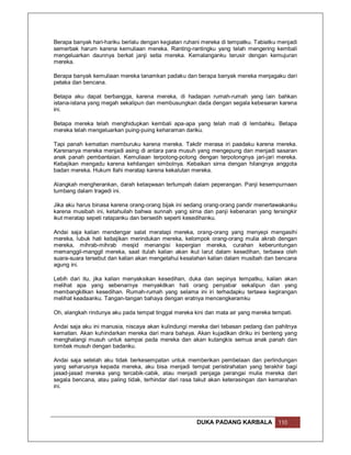 Berapa banyak hari-hariku berlalu dengan kegiatan ruhani mereka di tempatku. Tabiatku menjadi
semerbak harum karena kemuliaan mereka. Ranting-rantingku yang telah mengering kembali
mengeluarkan daunnya berkat janji setia mereka. Kemalanganku terusir dengan kemujuran
mereka.

Berapa banyak kemuliaan mereka tanamkan padaku dan berapa banyak mereka menjagaku dari
petaka dan bencana.

Betapa aku dapat berbangga, karena mereka, di hadapan rumah-rumah yang lain bahkan
istana-istana yang megah sekalipun dan membusungkan dada dengan segala kebesaran karena
ini.

Betapa mereka telah menghidupkan kembali apa-apa yang telah mati di lembahku. Betapa
mereka telah mengeluarkan puing-puing keharaman dariku.

Tapi panah kematian memburuku karena mereka. Takdir merasa iri paadaku karena mereka.
Karenanya mereka menjadi asing di antara para musuh yang mengepung dan menjadi sasaran
anak panah pembantaian. Kemuliaan terpotong-potong dengan terpotongnya jari-jari mereka.
Kebajikan mengadu karena kehilangan simbolnya. Kebaikan sirna dengan hilangnya anggota
badan mereka. Hukum Ilahi meratap karena kekalutan mereka.

Alangkah mengherankan, darah ketaqwaan tertumpah dalam peperangan. Panji kesempurnaan
tumbang dalam tragedi ini.

Jika aku harus binasa karena orang-orang bijak ini sedang orang-orang pandir menertawakanku
karena musibah ini, ketahuilah bahwa sunnah yang sirna dan panji kebenaran yang tersingkir
ikut meratap sepeti ratapanku dan bersedih seperti kesedihanku.

Andai saja kalian mendengar salat meratapi mereka, orang-orang yang menyepi mengasihi
mereka, lubuk hati kebajikan merindukan mereka, kelompok orang-orang mulia akrab dengan
mereka, mihrab-mihrab mesjid menangisi kepergian mereka, curahan keberuntungan
memanggil-manggil mereka, saat itulah kalian akan ikut larut dalam kesedihan, terbawa oleh
suara-suara tersebut dan kalian akan mengetahui kesalahan kalian dalam musibah dan bencana
agung ini.

Lebih dari itu, jika kalian menyaksikan kesedihan, duka dan sepinya tempatku, kalian akan
melihat apa yang sebenarnya menyakitkan hati orang penyabar sekalipun dan yang
membangkitkan kesedihan. Rumah-rumah yang selama ini iri terhadapku tertawa kegirangan
melihat keadaanku. Tangan-tangan bahaya dengan eratnya mencengkeramku

Oh, alangkah rindunya aku pada tempat tinggal mereka kini dan mata air yang mereka tempati.

Andai saja aku ini manusia, niscaya akan kulindungi mereka dari tebasan pedang dan pahitnya
kematian. Akan kuhindarkan mereka dari mara bahaya. Akan kujadikan diriku ini benteng yang
menghalangi musuh untuk sampai pada mereka dan akan kutangkis semua anak panah dan
tombak musuh dengan badanku.

Andai saja setelah aku tidak berkesempatan untuk memberikan pembelaan dan perlindungan
yang seharusnya kepada mereka, aku bisa menjadi tempat peristirahatan yang terakhir bagi
jasad-jasad mereka yang tercabik-cabik, atau menjadi penjaga perangai mulia mereka dari
segala bencana, atau paling tidak, terhindar dari rasa takut akan keterasingan dan kemarahan
ini.




                                                      DUKA PADANG KARBALA            110
 