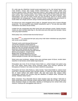 Oh, andai saja aku ditakdirkan menjadi pusara jasad-jasad suci itu, dan tempat bagi jiwa-jiwa
mulia tersebut, niscaya akan kujaga mereka sebaik-baiknya. Akan kutepati janjiku yang
terdahulu kepada mereka. Hak-hak mereka akan kupenuhi. Akan kujaga mereka dari batu besar
yang mungkin jatuh menimpa mereka. Akan kulayani mereka bagai seorang budak yang patuh
pada tuannya. Akan kupersembahkan untuk mereka apa saja yang dapat kulakukan. Akan
kebentangkan untuk pipi dan badan mereka apa yang semestinya. Semua itu dengan segala
penghormatan dan pengagungan. Dengan memeluk mereka, kudapatkan apa yang selama ini
kucita-citakan dan dengan pancaran cahaya mereka kuterangi kegelapan tempatku.

Oh rindunya aku untuk menggapai semua citaku itu. Alangkah risaunya hati ini karena ditinggal
penghuniku. Tak ada kesedihan yang melebihi kesedihanku saat ini. Tak ada obat yang dapat
menawarkan rasa sakitku kecuali mereka.

Lihatlah! Kini aku mengenakan baju hitam tanda duka atas kepergian mereka. Setelah kematian
mereka aku akan memakai selalu baju ini. Aku telah putus asa untuk tabah dan bersabar. Hanya
inilah yang dapat kukatakan.

Wahai pelipur lara, di akherat kelak kita kembali bersua."

           [49]
Ibnu Qattah     ra. mempunyai bait syiar yang cukup indah dalam melukiskan apa yang dialami
oleh rumah-rumah tersebut.

"Kulewati rumah-rumah keluarga Muhammad
Tak pernah kusaksikan mereka seperti itu
Semoga saja mereka tak jauh dari penghuninya
Walau kini sepi sunyi dengan kepergian mereka
Ketahuilah, korban Karbala dari bani Hasyim ini
Telah membuat kepala tertunduk bersedih atasnya
Mereka para pengayom menjadi korban
Betapa besar dan agungnya bencana ini
Tidakkah kau sakikan mataharipun bersedih
Karena kepergian Al-Husain, dan bumi tergoncang"

Wahai anda yang mendengar, sebagai orang yang membawa ajaran Al-Quran, larutlah dalam
kesedihan ini dan berikan contoh teladan bagi orang lain.

Diriwayatkan dari Imam Ali bin Al-Husain Zainal Abidin as. -pribadi dengan budi pekerti yang
jauh untuk disifati- bahwa beliau sering menangisi tragedi yang menimpa ayahanda dan
keluarganya di Karbala ini dan selalu larut dalam kesedihan yang panjang.

Diriwayatkan dari Imam Ja'far Shadiq as., beliau berkata, "Imam Zainal Abidin as. selama empat
puluh tahun menangisi peristiwa yang menimpa ayahnya. Di siang hari beliau selalu berpuasa
dan di malam harinya larut dalam ibadah. Jika saat buka puasa tiba, pelayan beliau
membawakan makanan dan minuman yang lalu diletakkan di hadapan beliau. Kemudian dia
berkata, "Silahkan makan tuanku."

Beliau menjawab, "Cucu Rasulullah dibunuh dalam keadaan lapar dan dahaga." Kata-kata itu
beliau ulang-ulangi sambil menangis sampai makanan beliau basah oleh air mata dan minuman
beliau bercampur dengan air mata beliau. Keadaan ini berlangsung terus sampai beliau pergi
menemui Tuhannya dan meninggalkan alam fana ini."




                                                             DUKA PADANG KARBALA      111
 