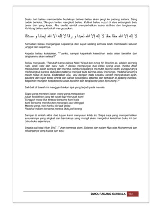 Suatu hari beliau memberitahu budaknya bahwa beliau akan pergi ke padang sahara. Sang
budak berkata, "Akupun lantas mengikuti beliau. Kulihat beliau sujud di atas sebongkah batu
besar dan yang kasar. Aku berdiri sambil memperhatikan suara rintihan dan tangisannya.
Kuhitung beliau seribu kali mengucapkan:


‫ﻻ إﻟﮫ إﻻ اﷲ ﺣﻘﺎ ﺣﻘﺎ ﻻ إﻟﮫ إﻻ اﷲ ﺗﻌﺒﺪا و رﻗﺎ ﻻ إﻟﮫ إﻻ اﷲ إﯾﻤﺎﻧﺎ و ﺻﺪﻗﺎ‬
Kemudian beliau mengangkat kepalanya dari sujud sedang airmata telah membasahi seluruh
janggut dan wajahnya.

Kepada beliau kukatakan, "Tuanku, sampai kapankah kesedihan anda akan berakhir dan
tangisanmu akan selesai?"

Beliau menjawab, "Tahukah kamu bahwa Nabi Ya'qub bin Ishaq bin Ibrahim as. adalah seorang
nabi, anak nabi dan cucu nabi ? Beliau mempunyai dua belas orang anak. Ketika Allah
menjauhkan salah seorang dari mereka, rambut kepalanya memutih karena sedih, punggungnya
membungkuk karena duka dan matanya menjadi buta karena selalu menangis. Padahal anaknya
masih hidup di dunia. Sedangkan aku, aku dengan mata kepalku sendiri menyaksikan ayah,
saudara dan tujuh belas orang dari sanak keluargaku dibantai dan terkapar di padang Karbala.
Bagaiman mungkin kesedihanku akan berakhir dan tangisanku akan berkurang ?"

Bait-bait di bawah ini menggambarkan apa yang terjadi pada mereka:

Siapa yang memberi kabar orang yang melepaskan
jubah kesedihan yang tak rusak tapi merusak kami
Sungguh masa ikut tertawa bersama kami kala
kami bersama mereka dan menangis saat ditinggal
Mereka pergi, hari-hariku kini jadi gelap
Padahal malam bersama mereka dulu jadi terang

Sampai di sinilah akhir dari tujuan kami menyusun kitab ini. Siapa saja yang memperhatikan
susunannya yang singkat dan bentuknya yang mungil akan mengethui kelebihan buku ini dari
buku-buku sejenisnya.

Segala puji bagi Allah SWT, Tuhan semesta alam. Salawat dan salam-Nya atas Muhammad dan
keluarganya yang kudus dan suci.




                                                      DUKA PADANG KARBALA           112
 