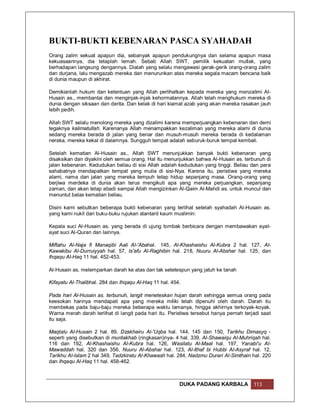 BUKTI-BUKTI KEBENARAN PASCA SYAHADAH
Orang zalim sekuat apapun dia, sebanyak apapun pendukungnya dan selama apapun masa
kekuasaannya, dia tetaplah lemah. Sebab Allah SWT, pemilik kekuatan mutlak, yang
berhadapan langsung dengannya. Dialah yang selalu mengawasi gerak-gerik orang-orang zalim
dan durjana, lalu mengazab mereka dan menurunkan atas mereka segala macam bencana baik
di dunia maupun di akhirat.

Demikianlah hukum dan ketentuan yang Allah perlihatkan kepada mereka yang menzalimi Al-
Husain as., membantai dan menginjak-injak kehormatannya. Allah telah menghukum mereka di
dunia dengan siksaan dan derita. Dan kelak di hari kiamat azab yang akan mereka rasakan jauh
lebih pedih.

Allah SWT selalu menolong mereka yang dizalimi karena memperjuangkan kebenaran dan demi
tegaknya kalimatullah. Karenanya Allah menampakkan kezaliman yang mereka alami di dunia
sedang mereka berada di jalan yang benar dan musuh-musuh mereka berada di kedalaman
neraka, mereka kekal di dalamnya. Sungguh tempat adalah seburuk-buruk tempat kembali.

Setelah kematian Al-Husain as., Allah SWT menunjukkan banyak bukti kebenaran yang
disaksikan dan diyakini oleh semua orang. Hal itu menunjukkan bahwa Al-Husain as. terbunuh di
jalan kebenaran. Kedudukan beliau di sisi Allah adalah kedudukan yang tinggi. Beliau dan para
sahabatnya mendapatkan tempat yang mulia di sisi-Nya. Karena itu, peristiwa yang mereka
alami, nama dan jalan yang mereka tempuh tetap hidup sepanjang masa. Orang-orang yang
berjiwa merdeka di dunia akan terus mengikuti apa yang mereka perjuangkan, sepanjang
zaman, dan akan tetap abadi sampai Allah mengizinkan Al-Qaim Al-Mahdi as. untuk muncul dan
menuntut balas kematian beliau.

Disini kami sebutkan beberapa bukti kebenaran yang terlihat setelah syahadah Al-Husain as.
yang kami nukil dari buku-buku rujukan stantard kaum muslimin:

Kepala suci Al-Husain as. yang berada di ujung tombak berbicara dengan membawakan ayat-
ayat suci Al-Quran dan lainnya.

Miftahu Al-Naja fi Manaqibi Aali Al-'Abahal. 145, Al-Khashaishu Al-Kubra 2 hal. 127, Al-
Kawakibu Al-Durruiyyah hal. 57, Is'afu Al-Raghibin hal. 218, Nuuru Al-Abshar hal. 125, dan
Ihqaqu Al-Haq 11 hal. 452-453.

Al-Husain as. melemparkan darah ke atas dan tak setetespun yang jatuh ke tanah

Kifayatu Al-Thalibhal. 284 dan Ihqaqu Al-Haq 11 hal. 454.

Pada hari Al-Husain as. terbunuh, langit meneteskan hujan darah sehingga semua orang pada
keesokan harinya mendapati apa yang mereka miliki telah dipenuhi oleh darah. Darah itu
membekas pada baju-baju mereka beberapa waktu lamanya, hingga akhirnya terkoyak-koyak.
Warna merah darah terlihat di langit pada hari itu. Peristiwa tersebut hanya pernah terjadi saat
itu saja.

Maqtalu Al-Husain 2 hal. 89, Dzakhairu Al-'Uqba hal. 144, 145 dan 150, Tarikhu Dimasyq -
seperti yang disebutkan di muntakhab (ringkasan)nya- 4 hal. 339, Al-Shawaiqu Al-Muhriqah hal.
116 dan 192, Al-Khashaishu Al-Kubra hal. 126, Wasilatu Al-Maal hal. 197, Yanabi'u Al-
Mawaddah hal. 320 dan 356, Nuuru Al-Abshar hal. 123, Al-Ithaf bi Hubbi Al-Asyraf hal. 12,
Tarikhu Al-Islam 2 hal 349, Tadzkiratu Al-Khawash hal. 284, Nadzmu Durari Al-Simthain hal. 220
dan Ihqaqu Al-Haq 11 hal. 458-462.



                                                        DUKA PADANG KARBALA             113
 