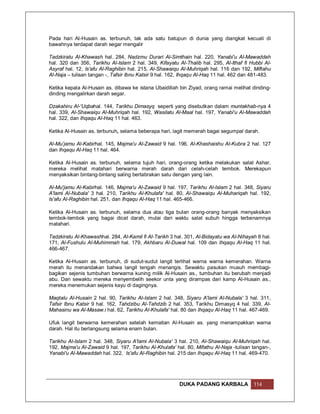 Pada hari Al-Husain as. terbunuh, tak ada satu batupun di dunia yang diangkat kecuali di
bawahnya terdapat darah segar mengalir

Tadzkiratu Al-Khawash hal. 284, Nadzmu Durari Al-Simthain hal. 220, Yanabi'u Al-Mawaddah
hal. 320 dan 356, Tarikhu Al-Islam 2 hal. 349, Kifayatu Al-Thalib hal. 295, Al-Ithaf fi Hubbi Al-
Asyraf hal. 12, Is'afu Al-Raghibin hal. 215, Al-Shawaiqu Al-Muhriqah hal. 116 dan 192, Miftahu
Al-Naja – tulisan tangan -, Tafsir Ibnu Katsir 9 hal. 162, Ihqaqu Al-Haq 11 hal. 462 dan 481-483.

Ketika kepala Al-Husain as. dibawa ke istana Ubaidillah bin Ziyad, orang ramai melihat dinding-
dinding mengalirkan darah segar.

Dzakahiru Al-'Uqbahal. 144, Tarikhu Dimasyq seperti yang disebutkan dalam muntakhab-nya 4
hal. 339, Al-Shawaiqu Al-Muhriqah hal. 192, Wasilatu Al-Maal hal. 197, Yanabi'u Al-Mawaddah
hal. 322, dan Ihqaqu Al-Haq 11 hal. 463.

Ketika Al-Husain as. terbunuh, selama beberapa hari, lagit memerah bagai segumpal darah.

Al-Mu’jamu Al-Kabirhal. 145, Majma'u Al-Zawaid 9 hal. 196, Al-Khashaishu Al-Kubra 2 hal. 127
dan Ihqaqu Al-Haq 11 hal. 464.

Ketika Al-Husain as. terbunuh, selama tujuh hari, orang-orang ketika melakukan salat Ashar,
mereka melihat matahari berwarna merah darah dari celah-celah tembok. Merekapun
menyaksikan bintang-bintang saling bertabrakan satu dengan yang lain.

Al-Mu'jamu Al-Kabirhal. 146, Majma'u Al-Zawaid 9 hal. 197, Tarikhu Al-Islam 2 hal. 348, Siyaru
A'lami Al-Nubala' 3 hal. 210, Tarikhu Al-Khulafa' hal. 80, Al-Shawaiqu Al-Muhariqah hal. 192,
Is'afu Al-Raghibin hal. 251, dan Ihqaqu Al-Haq 11 hal. 465-466.

Ketika Al-Husain as. terbunuh, selama dua atau tiga bulan orang-orang banyak menyaksikan
tembok-tembok yang bagai dicat darah, mulai dari waktu salat subuh hingga terbenamnya
matahari.

Tadzkiratu Al-Khawashhal. 284, Al-Kamil fi Al-Tarikh 3 hal. 301, Al-Bidayatu wa Al-Nihayah 8 hal.
171, Al-Fushulu Al-Muhimmah hal. 179, Akhbaru Al-Duwal hal. 109 dan Ihqaqu Al-Haq 11 hal.
466-467.

Ketika Al-Husain as. terbunuh, di sudut-sudut langit terlihat warna warna kemerahan. Warna
merah itu menandakan bahwa langit tengah menangis. Sewaktu pasukan musuh membagi-
bagikan sejenis tumbuhan berwarna kuning milik Al-Husain as., tumbuhan itu berubah menjadi
abu. Dan sewaktu mereka menyembelih seekor unta yang dirampas dari kamp Al-Husain as.,
mereka menemukan sejenis kayu di dagingnya.

Maqtalu Al-Husain 2 hal. 90, Tarikhu Al-Islam 2 hal. 348, Siyaru A'lami Al-Nubala' 3 hal. 311,
Tafsir Ibnu Katsir 9 hal. 162, Tahdzibu Al-Tahdzib 2 hal. 353, Tarikhu Dimasyq 4 hal. 339, Al-
Mahasinu wa Al-Masaw.i hal. 62, Tarikhu Al-Khulafa' hal. 80 dan Ihqaqu Al-Haq 11 hal. 467-469.

Ufuk langit berwarna kemerahan setelah kematian Al-Husain as. yang menampakkan warna
darah. Hal itu berlangsung selama enam bulan.

Tarikhu Al-Islam 2 hal. 348, Siyaru A'lami Al-Nubala' 3 hal. 210, Al-Shawaiqu Al-Muhriqah hal.
192, Majma'u Al-Zawaid 9 hal. 197, Tarikhu Al-Khulafa' hal. 80, Mifathu Al-Naja -tulisan tangan-,
Yanabi'u Al-Mawaddah hal. 322, Is'afu Al-Raghibin hal. 215 dan Ihqaqu Al-Haq 11 hal. 469-470.




                                                         DUKA PADANG KARBALA             114
 