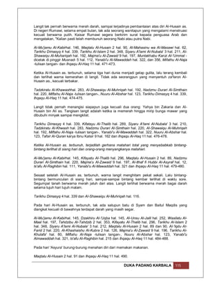 Langit tak pernah berwarna merah darah, sampai terjadinya pembantaian atas diri Al-Husain as.
Di negeri Rumawi, selama empat bulan, tak ada seorang wanitapun yang mengalami menstruasi
kecuali berwarna putih. Kaisar Rumawi segera berkirim surat kepada penguasa Arab dan
mengatakan, "Kalian pasti telah membunuh seorang Nabi atau putra Nabi.

Al-Mu'jamu Al-Kabirhal. 146, Maqtalu Al-Husain 2 hal. 90, Al-Mahasinu wa Al-Masawi hal. 62,
Tarikhu Dimasyq 4 hal. 339, Tarikhu Al-Islam 2 hal. 348, Siyaru A'lami Al-Nubala' 3 hal. 211, Al-
Shawaiqu Al-Muhariqah hal. 192, Majma'u Al-Zawaid 9 hal. 197, Muntakhabu Kanzi Al-'Ummal -
dicetak di pinggir Musnad- 5 hal. 112, Yanabi'u Al-Mawaddah hal. 322, dan 356, Mifathu Al-Naja
-tulisan tangan- dan Ihqaqu Al-Haq 11 hal. 471-473.

Ketika Al-Husain as. terbunuh, selama tiga hari dunia menjadi gelap gulita, lalu terang kembali
dan terlihat warna kemerahan di langit. Tidak ada seorangpun yang menyentuh za'faron Al-
Husain as., kecuali terbakar.

Tadzkiratu Al-Khawashhal. 283, Al-Shawaiqu Al-Muhriqah hal. 192, Nadzmu Durari Al-Simthain
hal. 220, Miftahu Al-Naja -tulisan tangan-, Nuuru Al-Abshar hal. 123, Tarikhu Dimasyq 4 hal. 339,
Ihqaqu Al-Haq 11 hal. 474-475.

Langit tidak pernah menangisi siapapun juga kecuali dua orang: Yahya bin Zakaria dan Al-
Husain bin Ali as. Tangisan langit adalah ketika ia memerah hingga mirip bunga mawar yang
dibubuhi minyak sampai mengkilat.

Tarikhu Dimasyq 4 hal. 339, Kifatayu Al-Thalib hal. 289, Siyaru A'lami Al-Nubala' 3 hal. 210,
Tadzkiratu Al-Khwash hal. 283, Nadzmu Durari Al-Simthain hal. 220, Al-Shawaiqu Al-Muhriqah
hal. 192, Miftahu Al-Naja -tulisan tangan-, Yanabi'u Al-Mawaddah hal. 322, Nuuru Al-Abshar hal.
123, Tafsir Al-Quran karya Ibnu Katsir 9 hal. 162 dan Ihqaqu Al-Haq 11 hal. 476-478.

Ketika Al-Husain as. terbunuh, terjadilah gerhana matahari total yang menyebabkab bintang-
bintang terlihat di siang hari dan orang-orang menyangkanya matahari.

Al-Mu'jamu Al-Kabirhal. 145, Kifayatu Al-Thalib hal. 296, Maqtalu Al-Husain 2 hal. 89, Nadzmu
Durari Al-Simthain hal. 220, Majma'u Al-Zawaid 9 hal. 197, Al-Ithaf fi Hubbi Al-Asyraf hal. 12,
Is'afu Al-Raghibin hal. 111, Yanabi'u Al-Mawaddah hal. 321 dan Ihqaqu Al-Haq 11 hal. 479-480.

Sesaat setelah Al-Husain as. terbunuh, warna langit menghitam pekat sekali. Lalu bintang-
bintang bermunculan di siang hari, sampai-sampai bintang kembar terlihat di waktu sore.
Segumpal tanah berwarna merah jatuh dari atas. Langit terlihat berwarna merah bagai darah
selama tujuh hari tujuh malam.

Tarikhu Dimasyq 4 hal. 339 dan Al-Shawaiqu Al-Muhriqah hal. 116.

Pada hari Al-Husain as. terbunuh, tak ada satupun batu di Syam dan Baitul Maqdis yang
diangkat kecuali di bawahnya terdapat darah yang masih segar.

Al-Mu'jamu Al-Kabirhal. 145, Dzakhiru Al-'Uqba hal. 145, Al-Unsu Al-Jalil hal. 252, Wasilatu Al-
Maal hal. 197, Tahdzibu Al-Tahdzib 2 hal. 353, Kifayatu Al-Thalib hal. 296, Tarikhu Al-Islam 2
hal. 348, Siyaru A'lami Al-Nubala' 3 hal. 212, Maqtalu Al-Husain 2 hal. 89 dan 90, Al-'Iqdu Al-
Farid 2 hal. 220, Al-Khashaishu Al-Kubra 2 hal. 126, Majma'u Al-Zawaid 9 hal. 196, Tarikhu Al-
Khulafa' hal. 80, Miftahu Al-Naja -tulisan tangan-, Nuuru Al-Abshar hal. 123, Yanabi'u
Almawaddah hal. 321, Is'afu Al-Raghibin hal. 215 dan Ihqaqu Al-Haq 11 hal. 484-488.

Pada hari 'Asyura' burung-burung menahan diri dari memakan makanan.

Maqtalu Al-Husain 2 hal. 91 dan Ihqaqu Al-Haq 11 hal. 490.

                                                         DUKA PADANG KARBALA             115
 