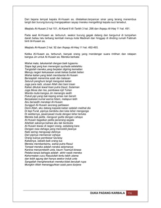 Dari bejana tempat kepala Al-Husain as. diletakkan,terpancar sinar yang terang menembus
langit dan burung-burung mengepakkan sayap mereka mengelilingi kepala suci tersebut.

Maqtalu Al-Husain 2 hal 101, Al-Kamil fi Al-Tarikh 3 hal. 296 dan Ihqaqu Al-Haq 11 hal. 491.

Pada saat Al-Husain as. terbunuh, seekor burung gagak datang dan bergumul di tumpahan
darah beliau lalu terbang kembali menuju kota Madinah dan hinggap di dinding rumah Fatimah
binti Al-Husain as.

Maqtalu Al-Husain 2 hal. 92 dan Ihqaqu Al-Haq 11 hal. 492-493.

Ketika Al-Husain as. terbunuh, banyak orang yang mendengar suara rintihan dan ratapan
bangsa Jin untuk Al-Husain as. Mereka berkata:

Wahai mata, lakukanlah dengan baik tugasmu
Siapa lagi yang kan menangisi syuhada setelahku
Tangisilah mereka yang berjalan digiring kematian
Menuju negeri kekuasaan anak bekas budak belian
Wahai kalian yang telah membantai Al-Husain
Bersiaplah menerima azab dan balasan
Seluruh penghuni langit mengutuk kalian
Juga para nabi, utusan Allah dan bani insan
Kalian dikutuk lewat lisan putra Daud, Sulaiman
Juga Musa dan Isa, pembawa injil Tuhan
Wanita mulia bangsa Jin menangis sedih
Pukuli pipi yang bak keping emas nan bersih
Berpakaian kumal warna hitam, matapun letih
Aku bersedih meratapi Al-Husain
Sungguh Al-Husain seorang pahlawan
Demi Allah, aku datang kepada kalian setelah melihat dia
Di tepi Furat, pipinya berdebu dan luka leher menganga
Di sekitarnya, jasad-jasad muda dengan leher terluka
Mereka bak pelita, mengusir gulita dengan cahaya
Al-Husain bagaikan pelita penerang segala
Allahlah saksinya bahwa aku tak berdusta
Al-Husain tewas di negeri orang, sebatang kara
Dengan rasa dahaga yang mencekik jiwanya
Nabi sering mengusap dahinya
Dari pipinya memancar cahaya
Orang tuanya pembesar Quraisy
Kakeknya, sebaik-baik orang tua
Mereka membantaimu, wahai putra Rasul
Tempat mereka adalah neraka selamanya
Karena menyembelih unta, kaum Tsamud binasa
Petaka tanpa bahagia adalah akhir nasib mereka
Kehormatan cucu Rasulullah tentu lebih utama
dan lebih agung dari hanya seekor induk unta
Sangatlah mengherankan mereka tidak berubah rupa
Mungkin Allah menangguhkan azab para durjana




                                                         DUKA PADANG KARBALA             116
 
