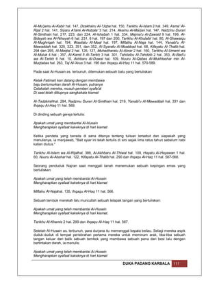 Al-Mu'jamu Al-Kabir hal. 147, Dzakhairu Al-'Uqba hal. 150, Tarikhu Al-Islam 2 hal. 349, Asma' Al-
Rijal 2 hal. 141, Siyaru A'lami Al-Nubala' 3 hal. 214, Akamu Al-Marjan hal. 147, Nadzmu Durari
Al-Simthain hal. 217, 223, dan 224, Al-Ishabah 1 hal. 334, Majma'u Al-Zawaid 9 hal. 199, Al-
Bidayah wa Al-Nihayah 6 hal. 231, 8 hal. 197 dan 200, Tarikhu Al-Khulafa' hal. 80, Al-Shawaiqu
Al-Mughriqah hal. 194, Wasilatu Al-Maal hal. 197, Mifathu Al-Naja hal. 144, Yanabi'u Al-
Mawaddah hal. 320, 323, 351, dan 352, Al-Syarafu Al-Muabbad hal. 68, Kifayatu Al-Thalib hal.
294 dan 295, Al-Maqtal 2 hal. 126, 127, Muhadharatu Al-Abrar 2 hal. 160, Tarikhu Al-Umami wa
Al-Muluk 4 hal ; 357, Al-Kamil fi Al-Tarikh 3 hal. 301, Tahdzibu Al-Tahdzib 2 hal. 353, Al-Bad'u
wa Al-Tarikh 6 hal. 10, Akhbaru Al-Duwal hal. 109, Nuuru Al-Qabas Al-Mukhtashar min Al-
Muqtabas hal. 263, Taj Al-'Arus 3 hal. 196 dan Ihqaqu Al-Haq 11 hal. 570-589.

Pada saat Al-Husain as. terbunuh, ditemukan sebuah batu yang bertuliskan:

Kelak Fatimah kan datang dengan membawa
baju berlumurkan darah Al-Husain, putranya
Celakalah mereka, musuh pemberi syafa'at
Di saat telah ditiupnya sangkakala kiamat

Al-Tadzkirahhal. 284, Nadzmu Durari Al-Simthain hal. 219, Yanabi'u Al-Mawaddah hal. 331 dan
Ihqaqu Al-Haq 11 hal. 569.

Di dinding sebuah gereja tertulis:

Apakah umat yang membantai Al-Husain
Mengharapkan syafaat kakeknya di hari kiamat

Ketika pendeta yang berada di sana ditanya tentang tulisan tersebut dan siapakah yang
menulisnya, ia menjawab, "Bait syiar ini telah tertulis di sini sejak lima ratus tahun sebelum nabi
kalian diutus."

Tarikhu Al-Islam wa Al-Rijalhal. 386, Al-Akhbaru Al-Thiwal hal. 109, Hayatu Al-Hayawan 1 hal.
60, Nuuru Al-Abshar hal. 122, Kifayatu Al-Thalib hal. 290 dan Ihqaqu Al-Haq 11 hal. 567-568.

Seorang penduduk Najran saat menggali tanah menemukan sebuah kepingan emas yang
bertuliskan:

Apakah umat yang telah membantai Al-Husain
Mengharapkan syafaat kakeknya di hari kiamat

Miftahu Al-Najahal. 135, Ihqaqu Al-Haq 11 hal. 566.

Sebuah tembok merekah lalu muncullah sebuah telapak tangan yang bertuliskan:

Apakah umat yang telah membantai Al-Husain
Mengharapkan syafaat kakeknya di hari kiamat.

Tarikhu Al-Khamis 2 hal. 299 dan Ihqaqu Al-Haq 11 hal. 567.

Setelah Al-Husain as. terbunuh, para durjana itu memenggal kepala beliau. Selagi mereka asyik
duduk-duduk di tempat peristirahan pertama mereka untuk meminum arak, tiba-tiba sebuah
tangan keluar dari balik sebuah tembok yang membawa sebuah pena dari besi lalu dengan
bertintakan darah, ia menulis:

Apakah umat yang telah membantai Al-Husain
Mengharapkan syafaat kakeknya di hari kiamat

                                                          DUKA PADANG KARBALA              117
 