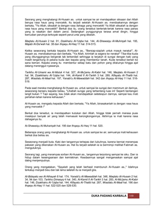 Seorang yang menghalangi Al-Husain as. untuk sampai ke air mendapatkan siksaan dari Allah
berupa rasa haus yang mencekik. Itu terjadi setelah Al-Husain as. mendoakannya dengan
berkata, "Ya Allah, siksalah ia dengan rasa dahaga yang mencekik! Ya Allah siksalah ia dengan
rasa haus yang mencekik!" Berkat doa itu, orang tersebut berteriak-teriak karena rasa panas
yang ia rasakan dari dalam perut. Sedangkan punggungnya terasa amat dingin, hingga
kemudian perutnya terkoyak seperti perut unta yang dibelah.

Maqtalu Al-Husain 2 hal. 91, Dzakhairu Al-'Uqba hal. 144, Al-Shawaiqu Al-Muhriqah hal. 195,
Majabi Al-Da'wah hal. 38 dan Ihqaqu Al-Haq 11 hal. 514-515.

Ketika seseorang berkata kepada Al-Husain as., "Bersiap-siaplah untuk masuk neraka!", Al-
Husain as. mendoakannya dan berkata, "Ya Allah, kirimlah ia segera ke neraka!" Tiba-tiba kuda
yang ditungganginya bergerak tak terkendali sehingga ia terjatuh di sungai dengan kaki yang
masih tergantung di pelana kuda dan kepala yang membentur tanah. Kuda tersebut berlari ke
sana kemari. Kepala orang itu membentur setiap batu dan pohon yang dilaluinya hingga ajal
datang merenggut nyawanya.

Tarikhu Al-Umami wa Al-Muluk 4 hal. 327, Al-Mu'jamu Al-Kabir hal. 146, Maqtalu Al-Husain 2
hal. 94, Dzakkhairu Al-'Uqba hal. 144, Al-Kamil fi Al-Tarikh 3 hal. 289, Kifayatu Al-Thalib hal.
287, Wasilatu Al-Maal hal. 197, Yanabi'u Al-Mawaddah hal. 342 dan Ihqaqu Al-Haq 11 hal. 516-
519.

Pada saat mereka menghalangi Al-Husain as. untuk sampai ke sungai dan meminum air darinya,
seseorang berseru kepada beliau, "Lihatlah sungai yang terbentang luas ini! Seperti bentangan
langit bukan ? Tapi sayang, kau tidak akan mendapatkan setetespun darinya, sampai kau mati
perlahan-lahan karena kehausan."

Al-Husain as. mengadu kepada Allah dan berkata, "Ya Allah, binasakanlah ia dengan rasa haus
yang mencekik !"

Berkat doa tersebut, ia mendapatkan kutukan dari Allah, hingga tidak pernah merasa puas
meskipun banyak air yang telah memasuki kerongkongannya. Akhirnya ia mati karena rasa
dahaganya itu.

Al-Shawaiqu Al-Muhariqah hal. 195 dan Ihqaqu Al-Haq 11 hal. 520.

Beberapa orang yang menghalangi Al-Husain as. untuk sampai ke air, semuanya mati kehausan
berkat doa beliau as.

Seseorang menjadi buta. Kaki dan tangannya terlepas dari tubuhnya, karena berniat merampas
pakaian yang dikenakan Al-Husain as. Hal itu terjadi setelah ia ia bermimpi melihat Fatimah as.
mengutuknya.

Seorang lagi, yang merampas sorban Al-Husain as., tangannya terpotong sampai ke siku. Dan ia
hidup dalam kesengsaraan dan kemiskinan. Keadaannya sangat mengenaskan sampai ajal
datng menjemputnya.

Orang yang mengatakan, "Sayalah yang telah berhasil membunuh Al-Husain as.," lidahnya
terkatup menjadi bisu dan tak lama setelah itu ia menjadi gila.

Al-Bidayatu wa Al-Nihayah 8 hal. 174, Yanabi'u Al-Mawaddah hal. 348, Maqtalu Al-Husain 2 hal.
34, 94 dan 103, Tarikhu Dimasyq 4 hal. 340, Al-Kamil fi Al-Tarikh 3 hal. 283, Al-Mu'jamu Al-Kabir
hal. 146, Dzakhairu Al-'Uqba hal. 144, Kifayatu Al-Thalib hal. 287, Wasilatu Al-Maal hal. 196 dan
Ihqaqu Al-Haq 11 hal. 522-525 dan 528-530.


                                                         DUKA PADANG KARBALA             119
 