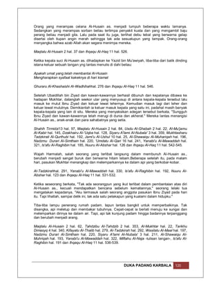 Orang yang merampas celana Al-Husain as. menjadi lumpuh beberapa waktu lamanya.
Sedangkan yang merampas sorban beliau tertimpa penyakit kusta dan yang mengambil baju
perang beliau menjadi gila. Lalu pada saat itu juga, terlihat debu tebal yang berwarna gelap
disertai oleh tiupan angin merah sehingga tak ada sesuatupun yang tampak. Orang-orang
menyangka bahwa azab Allah akan segera menimpa mereka.

Maqtalu Al-Husain 2 hal. 37 dan Ihqaqu Al-Haq 11 hal. 526.

Ketika kepala suci Al-Husain as. dihadapkan ke Yazid bin Mu'awiyah, tiba-tiba dari balik dinding
istana keluar sebuah tangan yng lantas menulis di dahi beliau:

Apakah umat yang telah membantai Al-Husain
Mengharapkan syafaat kakeknya di hari kiamat

Ghuraru Al-Khashaishi Al-Wadhihahhal. 276 dan Ihqaqu Al-Haq 11 hal. 546.

Setelah Ubaidillah bin Ziyad dan kawan-kawannya berhasil dibunuh dan kepalanya dibawa ke
hadapan Mukhtar, datanglah seekor ular yang menyusup di antara kepala-kepala tersebut lalu
masuk ke mulut Ibnu Ziyad dan keluar lewat lehernya. Kemudian masuk lagi dari leher dan
keluar lewat mulutnya. Demikianlah ia keluar masuk kepala yang satu ini, padahal masih banyak
kepala-kepala yang lain di situ. Mereka yang menyaksikan adegan tersebut berkata, "Sungguh
Ibnu Ziyad dan kawan-kawannya telah merugi di dunia dan akherat." Mereka lantas menangisi
Al-Husain as., anak-anak dan para sahabatnya yang setia.

Shahih Tirmidzi13 hal. 97, Maqtalu Al-Husain 2 hal. 84, Usdu Al-Ghabah 2 hal. 22, Al-Mu'jamu
Al-Kabir hal. 145, Dzakhairu Al-'Uqba hal. 128, Siyaru A'lami Al-Nubala' 3 hal. 359, Mukhtasharu
Tadzkirati Al-Qurthubi hal. 192, Jami'u Al-Ushul 10 hal. 25, Al-Shawaiqu Al-Muhariqah hal. 196,
Nadzmu Durari Al-Simthain hal. 220, 'Umdatu Al-Qari 16 hal. 241, Yanabi'u Al-Mawaddah hal.
321, Is'afu Al-Raghibin hal. 185, Nuuru Al-Abshar hal. 126 dan Ihqaqu Al-Haq 11 hal. 542-545.

Wajah Harmalah, salah seorang yang terlibat langsung dalam membunuh Al-Husain as.,
berubah menjadi sangat buruk dan berwarna hitam lebam.Beberapa setelah itu, pada malam
hari, pasukan Mukhtar menangkap dan melemparkannya ke dalam api yang berkobar-kobar.

Al-Tadzkirahhal. 291, Yanabi'u Al-Mawaddah hal. 330, Is'afu Al-Raghibin hal. 192, Nuuru Al-
Abshar hal. 123 dan Ihqaqu Al-Haq 11 hal. 531-532.

Ketika seseorang berkata, "Tak ada seorangpun yang ikut terlibat dalam pembantaian atas diri
Al-Husain as., kecuali mendapatkan bencana sebelum kematiannya," seorang lelaki tua
mengatakan kepadanya, "Aku termasuk salah seorang anggota pasukan Ibnu Ziyad pada hari
itu. Tapi lihatlah, sampai detik ini, tak ada satu petakapun yang kualami dalam hidupku."

Tiba-tiba lampu penerang rumah padam. Iapun lantas bangkit untuk memperbaikinya. Tak
disangka, api meletup dan membakar tubuhnya. Cepat-cepat ia berlati menuju ke sungai dan
melemparkan dirinya ke dalam air. Tapi, api tak kunjung padam hingga badannya terpanggang
dan berubah menjadi arang.

Maqtalu Al-Husain 2 hal. 62, Tahdzibu Al-Tahdzib 2 hal. 353, Al-Mukhtar hal. 22, Tarikhu
Dimasyq 4 hal. 340, Kifayatu Al-Thalib hal. 279, Al-Tadzkirah hal. 292, Wasilatu Al-Maal hal. 197,
Nadzmu Durari Al-Simthain hal. 220, Siyaru A'lami Al-Nubala' 3 hal. 211, Al-Shawaiqu Al-
Muhriqah hal. 193, Yanabi'u Al-Mawaddah hal. 322, Miftahu Al-Naja -tulisan tangan-, Is'afu Al-
Raghibin hal. 191 dan Ihqaqu Al-Haq 11 hal. 536-539.




                                                         DUKA PADANG KARBALA              120
 