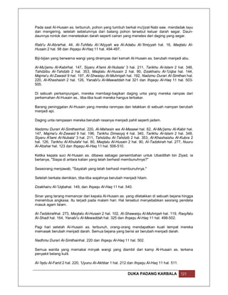 Pada saat Al-Husain as. terbunuh, pohon yang tumbuh berkat mu'jizat Nabi saw. mendadak layu
dan mengering, setelah sebelumnya dari batang pohon tersebut keluar darah segar. Daun-
daunnya rontok dan meneteskan darah seperti cairan yang menetes dari daging yang segar.

Rabi'u Al-Abrarhal. 44, Al-Tuhfatu Al-'Aliyyah wa Al-Adabu Al-'Ilmiyyah hal. 16, Maqtalu Al-
Husain 2 hal. 98 dan Ihqaqu Al-Haq 11 hal. 494-497.

Biji-bijian yang berwarna wangi yang dirampas dari kemah Al-Husain as. berubah menjadi abu.

Al-Mu'jamu Al-Kabirhal. 147, Siyaru A'lami Al-Nubala' 3 hal. 211, Tarikhu Al-Islam 2 hal. 348,
Tahdzibu Al-Tahdzib 2 hal. 353, Maqtalu Al-Husain 2 hal. 90, Dzakhairu Al-'Uqba hal. 144,
Majma'u Al-Zawaid 9 hal. 197, Al-Shwaiqu Al-Muhriqah hal. 192, Nadzmu Durari Al-Simthan hal.
220, Al-Khashaish 2 hal. 126, Yanabi'u Al-Mawaddah hal 321 dan Ihqaqu Al-Haq 11 hal. 503-
505.

Di sebuah perkampungan, mereka membagi-bagikan daging unta yang mereka rampas dari
perkemahan Al-Husain as., tiba-tiba kuali mereka hangus terbakar.

Barang peninggalan Al-Husain yang mereka ranmpas dan letakkan di sebuah nampan berubah
menjadi api.

Daging unta rampasan mereka berubah rasanya menjadi pahit seperti jadam.

Nadzmu Durari Al-Simthainhal. 220, Al-Mahasin wa Al-Masawi hal. 62, Al-Mu'jamu Al-Kabir hal.
147, Majma'u Al-Zawaid 9 hal. 196, Tarikhu Dimasyq 4 hal. 340, Tarikhu Al-Islam 2 hal. 348,
Siyaru A'lami Al-Nubala' 3 hal. 211, Tahdzibu Al-Tahdzib 2 hal. 353, Al-Khashaishu Al-Kubra 2
hal. 126, Tarikhu Al-Khulafa' hal. 80, Maqtalu Al-Husain 2 hal. 90, Al-Tadzkirah hal. 277, Nuuru
Al-Abshar hal. 123 dan Ihqaqu Al-Haq 11 hal. 506-510.

Ketika kepala suci Al-Husain as. dibawa sebagai persembahan untuk Ubaidillah bin Ziyad, ia
bertanya, "Siapa di antara kalian yang telah berhasil membunuhnya?"

Seseorang menjawab, "Sayalah yang telah berhasil membunuhnya."

Setelah berkata demikian, tiba-tiba wajahnya berubah menjadi hitam.

Dzakhairu Al-'Uqbahal. 149, dan Ihqaqu Al-Haq 11 hal. 540.

Sinar yang terang memancar dari kepala Al-Husain as. yang diletakkan di sebuah bejana hingga
menembus angkasa. Itu terjadi pada malam hari. Hal tersebut menyebabkan seorang pendeta
masuk agam Islam.

Al-Tadzkirahhal. 273, Maqtalu Al-Husain 2 hal. 102, Al-Shawaiqu Al-Muhriqah hal. 119, Rasyfatu
Al-Shadi hal. 164, Yanabi'u Al-Mawaddah hal. 325 dan Ihqaqu Al-Haq 11 hal. 498-502.

Pagi hari setelah Al-Husain as. terbunuh, orang-orang mendapatkan kuali tempat mereka
memasak berubah menjadi darah. Semua bejana yang berisi air berubah menjadi darah.

Nadhmu Durari Al-Simthainhal. 220 dan Ihqaqu Al-Haq 11 hal. 502.

Semua wanita yang memakai minyak wangi yang diambil dari kamp Al-Husain as. terkena
penyakit belang kulit.

Al-'Iqdu Al-Farid 2 hal. 220, 'Uyunu Al-Akhbar 1 hal. 212 dan Ihqaqu Al-Haq 11 hal. 511.

                                                         DUKA PADANG KARBALA               121
 