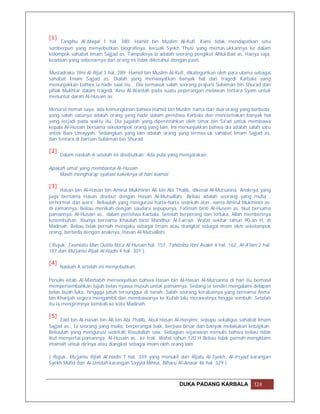 [1]
     Tanqihu Al-Maqal 1 hal. 380: Hamid bin Muslim Al-Kufi. Kami tidak mendapatkan satu
sumberpun yang menyebutkan biografinya, kecuali Syekh Thusi yang memas.ukkannya ke dalam
kelompok sahabat Imam Sajjad as. Tampaknya ia adalah seorang pengikut Ahlul Bait as. Hanya saja,
keadaan yang sebenarnya dari orang ini tidak diketahui dengan pasti.

Mustadraku 'Ilmi Al-Rijal 3 hal. 289: Hamid bin Muslim Al-Kufi, dikategorikan oleh para ulama sebagai
sahabat Imam Sajjad as. Dialah yang meriwayatkan banyak hal dari tragedi Karbala yang
menunjukkan bahwa ia hadir saat itu… Dia termasuk salah seorang prajurit Sulaiman bin Shurad dari
pihak Mukhtar dalam tragedi 'Ainu Al-Wardah pada suatu peperangan melawan tentara Syam untuk
menuntut darah Al-Husain as.

Menurut hemat saya, ada kemungkinan bahwa Hamid bin Muslim nama dari dua orang yang berbeda,
yang salah satunya adalah orang yang hadir dalam peristiwa Karbala dan menceritakan banyak hal
yang terjadi pada waktu itu. Dia jugalah yang diperintahkan oleh Umar bin Sa'ad untuk membawa
kepala Al-Husain bersama sekelompok orang yang lain. Ini menunjukkan bahwa dia adalah salah satu
antek Bani Umayyah. Sedangkan yang lain adalah orang yang termas.uk sahabat Imam Sajjad as.
dan tentara di barisan Sulaiman bin Shurad.

[2]
      Dalam naskah A setelah ini disebutkan: Ada pula yang mengatakan:

Apakah umat yang membantai Al-Husain
    Masih mengharap syafaat kakeknya di hari kiamat

[3]
     Hasan bin Al-Hasan bin Amirul Mukminin Ali bin Abi Thalib, dikenal Al-Mutsanna. Anaknya yang
juga bernama Hasan disebut dengan Hasan Al-Mutsallats. Beliau adalah seorang yang mulia ,
terhormat dan wara'. Beliaulah yang mengurusi harta-harta sedekah atas. nama Amirul Mukminin as.
di zamannya. Beliau menikah dengan saudara sepupunya, Fatimah binti Al-Husein as. Ikut bersama
pamannya, Al-Husain as., dalam peristiwa Karbala. Setelah berperang dan terluka, Allah memberinya
kesembuhan. Ibunya bernama Khaulah binti Mandhur Al-Farrazi. Wafat sekitar tahun 90-an H, di
Madinah. Beliau tidak pernah mengaku sebagai Imam atau diangkat sebagai imam oleh sekelompok
orang, berbeda dengan anaknya, Hasan Al-Mutsallats

( Rujuk, Tasmiatu Man Qutila Ma'a Al-Husain hal. 157, Tahdzibu Ibni Asakir 4 hal. 162, Al-A'lam 2 hal.
187 dan Mu'jamu Rijali Al-Hadis 4 hal. 301 ).

[4]
      Naskah A setelah ini menyebutkan:

Penulis kitab Al-Mashabih meriwayatkan bahwa Hasan bin Al-Hasan Al-Mutsanna di hari itu berhasil
mempersembahkan tujuh belas nyawa musuh untuk pamannya. Sedang ia sendiri mengalami delapan
belas buah luka, hinggga jatuh tersunggur di tanah. Salah seorang kerabatnya yang bernama Asma'
bin Kharijah segera mengambil dan membawanya ke Kufah lalu merawatnya hingga sembuh. Setelah
itu ia mengirimnya kembali ke kota Madinah.

[5]
     Zaid bin Al-Hasan bin Ali bin Abi Thalib, Abul Hasan Al-Hasyimi, sepupu sekaligus sahabat Imam
Sajjad as., Ia seorang yang mulia, berperangai baik, berjiwa besar dan banyak melakukan kebajikan.
Beliaulah yang mengurusi sedekah Rasulullah saw. Sebagian sejarawan menulis bahwa beliau tidak
ikut menyertai pamannya, Al-Husain as., ke Irak. Wafat tahun 120 H Beliau tidak pernah mengklaim
imamah untuk dirinya atau diangkat sebagai imam oleh orang lain.

( Rujuk, Mu'jamu Rijali Al-Hadis 7 hal. 339 yang menukil dari Rijalu Al-Syekh, Al-Irsyad karangan
Syekh Mufid dan Al-Umdah karangan Sayyid Mihna, Biharu Al-Anwar 46 hal. 329 ).



                                                            DUKA PADANG KARBALA               124
 