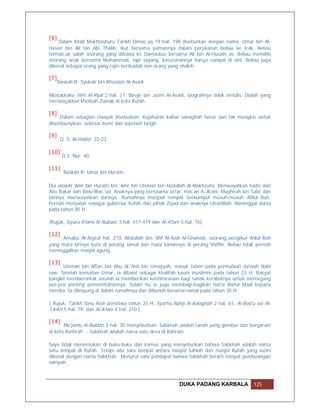 [6]
    Dalam kitab Mukhtasharu Tarikh Dimas.yq 19 hal. 198 disebutkan dengan nama: Umar bin Al-
Hasan bin Ali bin Abi Thalib, ikut bersama pamannya dalam perjalanan beliau ke Irak. Beliau
termas.uk salah seorang yang dibawa ke Damaskus bersama Ali bin Al-Husain as. Beliau memiliki
seorang anak bernama Muhammad, tapi sayang, keturunannya hanya sampai di sini. Beliau juga
dikenal sebagai orang yang rajin beribadah dan orang yang shaleh.

[7]
      Naskah R: Syubair bin Khuzaim Al-Asadi

Mustadraku 'Ilmi Al-Rijal 2 hal. 37. Basyir bin Jazim Al-Asadi, biografinya tidak tertulis. Dialah yang
meriwayatkan khotbah Zainab di kota Kufah.

[8]
     Dalam sebagian riwayat disebutkan: Kejahatan kalian sanagtlah besar dan tak mungkin untuk
disembunyikan, sebesar bumi dan sepenuh langit.

[9]
       Q. S. Al-Hadid: 22-23.

[10]
        Q.S. Nur: 40.

[11]
        Naskah R: Umar bin Huraits.

Dia adalah 'Amr bin Huraits bin 'Amr bin Utsman bin Abdullah Al-Makhzumi. Meriwayatkan hadis dari
Abu Bakar dan Ibnu Mas.'ud. Anaknya yang bernaama Ja'far, Has.an A-'Arani, Mughirah bin Sabi' dan
lainnya meriwayatkan darinya. Rumahnya menjadi tempat berkumpul musuh-musuh Ahlul Bait,
Pernah menjabat sebagai gubernur Kufah dari pihak Ziyad dan anaknya Ubaidillah. Meninggal dunia
pada tahun 85 H.

(Rujuk, Siyaru A'lami Al-Nubala' 3 hal. 417-419 dan Al-A'lam 5 hal. 76).

[12]
     Ansabu Al-Asyraf hal. 210. Abdullah bin 'Afif Al-Azdi Al-Ghamidi, seorang pengikut Ahlul Bait
yang mata kirinya buta di perang Jamal dan mata kanannya di perang Shiffin. Beliau tidak pernah
meninggalkan masjid agung.

[13]
      Utsman bin Affan bin Abu Al-'Ash bin Umayyah, masuk Islam pada permulaan da'wah Nabi
saw. Setelah kematian Umar, ia dibaiat sebagai khalifah kaum muslimin pada tahun 23 H. Rakyat
bangkit memberontak setelah ia memberikan keistimewaan bagi sanak kerabatnya untuk memegang
pos-pos penting pemerintahannya. Selain itu ia juga membagi-bagikan harta Baitul Maal kepada
mereka. Ia dikepung di dalam rumahnya dan dibunuh beramai-ramai pada tahun 35 H.

( Rujuk, Tarikh Ibnu Atsir peristiwa tahun 35 H, Syarhu Nahji Al-Balaghah 2 hal. 61, Al-Bad'u wa Al-
Tarikh 5 hal. 79, dan Al-A'lam 4 hal. 210 ).

[14]
       Mu'jamu Al-Buldan 3 hal. 30 menyebutkan: Sabkhah adalah tanah yang gembur dan bergaram
di kota Bashrah … Sabkhah adalah nama satu desa di Bahrain.

Saya tidak menemukan di buku-buku dan kamus yang menyebutkan bahwa Sabkhah adalah nama
satu tempat di Kufah. Tetapi ada satu tempat antara masjid Sahlah dan masjid Kufah yang lazim
dikenal dengan nama Sabkhah. Menurut satu pendapat bahwa Sabkhah berarti tempat pembuangan
sampah.



                                                            DUKA PADANG KARBALA                125
 