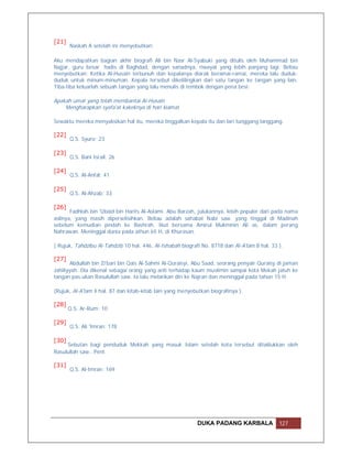 [21]
       Naskah A setelah ini menyebutkan:

Aku mendapatkan bagian akhir biografi Ali bin Nasr Al-Syabuki yang ditulis oleh Muhammad bin
Najjar, guru besar hadis di Baghdad, dengan sanadnya, riwayat yang lebih panjang lagi. Beliau
menyebutkan: Ketika Al-Husain terbunuh dan kepalanya diarak beramai-ramai, mereka lalu duduk-
duduk untuk minum-minuman. Kepala tersebut dikelilingkan dari satu tangan ke tangan yang lain.
Tiba-tiba keluarlah sebuah tangan yang lalu menulis di tembok dengan pena besi:

Apakah umat yang telah membantai Al-Husain
    Mengharapkan syafa'at kakeknya di hari kiamat

Sewaktu mereka menyaksikan hal itu, mereka tinggalkan kepala itu dan lari tunggang langgang.

[22]
       Q.S. Syuro: 23

[23]
       Q.S. Bani Israil: 26

[24]
       Q.S. Al-Anfal: 41

[25]
       Q.S. Al-Ahzab: 33

[26]
       Fadhlah bin 'Ubaid bin Harits Al-Aslami. Abu Barzah, julukannya, lebih populer dari pada nama
aslinya, yang masih diperselisihkan. Beliau adalah sahabat Nabi saw. yang tinggal di Madinah
sebelum kemudian pindah ke Bashrah. Ikut bersama Amirul Mukminin Ali as. dalam perang
Nahrawan. Meninggal dunia pada athun 65 H, di Khurasan.

( Rujuk, Tahdzibu Al-Tahdzib 10 hal. 446, Al-Ishabah biografi No. 8718 dan Al-A'lam 8 hal. 33 ).

[27]
        Abdullah bin Zi'bari bin Qais Al-Sahmi Al-Quraisyi, Abu Saad, seorang penyair Quraisy di jaman
Jahiliyyah. Dia dikenal sebagai orang yang anti terhadap kaum muslimin sampai kota Mekah jatuh ke
tangan pas.ukan Rasulullah saw. Ia lalu melarikan diri ke Najran dan meninggal pada tahun 15 H.

(Rujuk, Al-A'lam 4 hal. 87 dan kitab-kitab lain yang menyebutkan biografinya ).

[28]
       Q.S. Ar-Rum: 10

[29]
       Q.S. Ali 'Imran: 178

[30]
     Sebutan bagi penduduk Mekkah yang masuk Islam setelah kota tersebut ditaklukkan oleh
Rasulullah saw.. Pent.

[31]
       Q.S. Al-Imran: 169




                                                            DUKA PADANG KARBALA               127
 